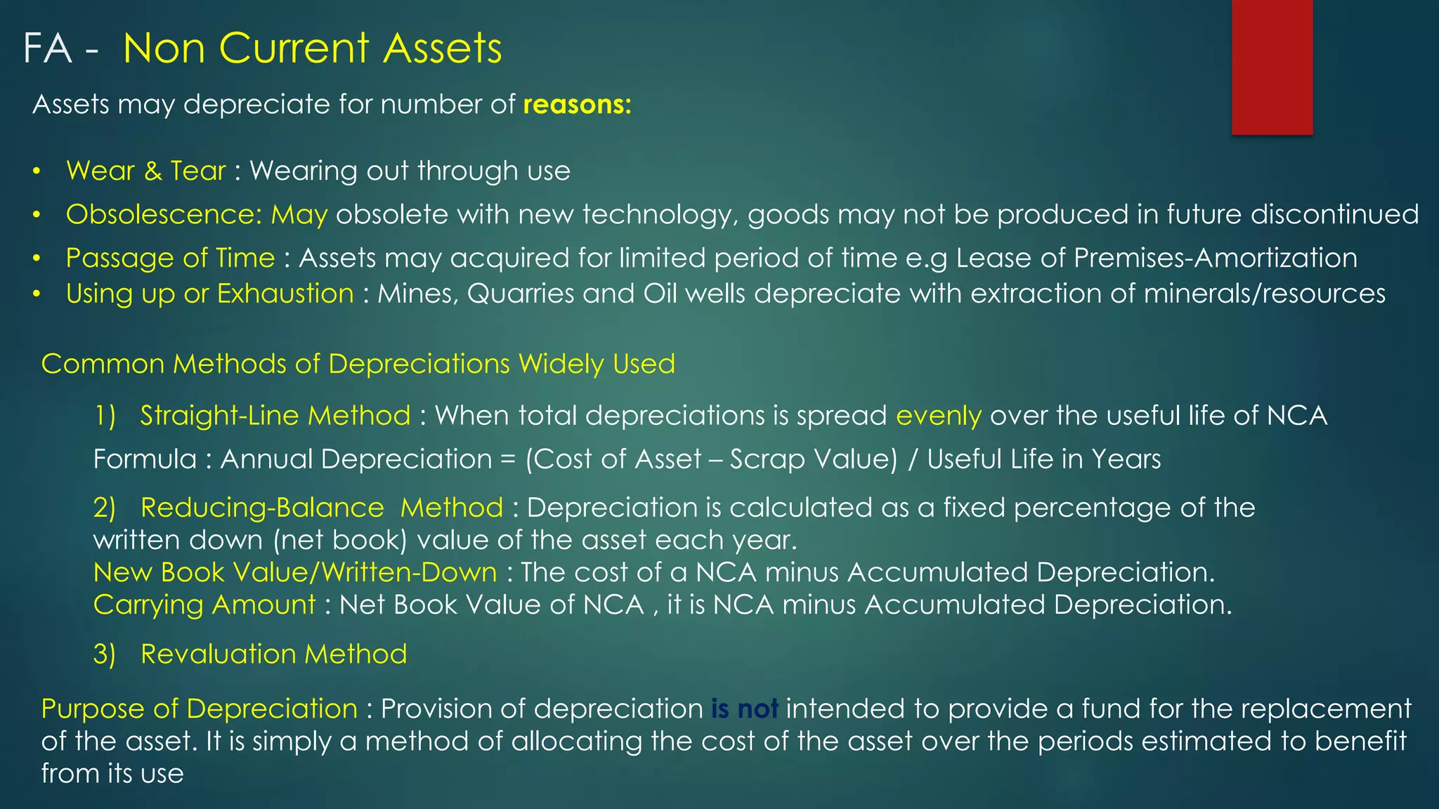 Assets may depreciate for number of reasons:
• Wear & Tear : Wearing out through use
Common Methods of Depreciations Widely Used
1) Straight-Line Method : When total depreciations is spread evenly over the useful life of NCA
• Obsolescence: May obsolete with new technology, goods may not be produced in future discontinued
• Passage of Time : Assets may acquired for limited period of time e.g Lease of Premises-Amortization
• Using up or Exhaustion : Mines, Quarries and Oil wells depreciate with extraction of minerals/resources
2) Reducing-Balance Method : Depreciation is calculated as a fixed percentage of the
written down (net book) value of the asset each year.
New Book Value/Written-Down : The cost of a NCA minus Accumulated Depreciation.
Carrying Amount : Net Book Value of NCA , it is NCA minus Accumulated Depreciation.
Formula : Annual Depreciation = (Cost of Asset – Scrap Value) / Useful Life in Years
Purpose of Depreciation : Provision of depreciation is not intended to provide a fund for the replacement
of the asset. It is simply a method of allocating the cost of the asset over the periods estimated to benefit
from its use
3) Revaluation Method
FA - Non Current Assets
 