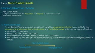 FA - Non Current Assets
• Non-Current Assets
• Ledger entries to record the Acquisition and Disposal of Non-Current Assets
• Purpose of Depreciation
Learning Objectives : Scope
1) Non-Current Assets
A Non-Current Asset is any asset, tangible or intangible, acquired for retention by an entity for the
purpose of providing a service to the business and not held for resale in the normal course of trading.
• Mostly High Value Items
• Having Long Life; More than a year
• Used to generate income directly or indirectly for a business
• Not normally Liquid Assets (i.e. not easily and quickly converted into cash without a significant loss in
value)
Non-Current Assets
Intangible NCA
Tangible NCA
 