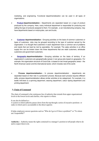 marketing, and engineering. Functional departmentalization can be used in all types of
organizations.
•

Product departmentalization – Departments are separated based on a type of product
produced by the company. Here, every individual department is responsible for producing and
selling the type of products assigned to them. For example , a car manufacturing company, may
have departments based on motorcycles, cars and trucks.

•

Customer departmentalization - Grouping activities on the basis of common customers or
types of customers. Jobs may be grouped according to the type of customer served by the
organization. It is thought that customers in each department have a common set of problems
and needs that can best be met by specialists. For example: The sales activities in an office
supply firm can be broken down into three departments that are retail customers, wholesale
customers and government customers.

•

Geographic departmentalization - Grouping activities on the basis of territory. If an
organization's customers are geographically spread, it can group jobs based on geography. For
example, the organization structure of Coca-Cola is based on two broad geographic areas – the
North American sector and the international sector, which includes rest of the world.

•

Process departmentalization – In process departmentalization , departments are
separated based on their role in a production process. Because each process requires different
skills, process departmentalization allows similar activities to be categorized. For example, in a
textile mill there is a spinning deparment, weaving department, colour dyeing depertment and
printing department.

3. Chain of Command
The chain of command is the continuous line of authority that extends from upper organizational
levels to the lowest levels and clarifies, who reports to whom.
It can also be defined as :
A system in which authority passes down from the top through a series of executive positions or
ranks in which each is accountable to the direct superior.
It helps employees answer questions such as "Who do I go to if I have a problem?" or "To whom
am I responsible?"

Authority : Authority means the rights contained in a manager’s position to tell people what to do
and to expect them to do.

 