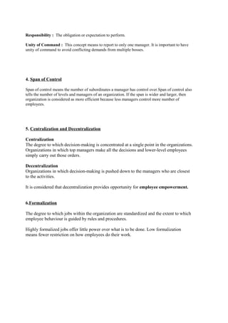 Responsibility : The obligation or expectation to perform.
Unity of Command : This concept means to report to only one manager. It is important to have
unity of command to avoid conflicting demands from multiple bosses.

4. Span of Control
Span of control means the number of subordinates a manager has control over.Span of control also
tells the number of levels and managers of an organization. If the span is wider and larger, then
organization is considered as more efficient because less managers control more number of
employees.

5. Centralization and Decentralization
Centralization
The degree to which decision-making is concentrated at a single point in the organizations.
Organizations in which top managers make all the decisions and lower-level employees
simply carry out those orders.
Decentralization
Organizations in which decision-making is pushed down to the managers who are closest
to the activities.
It is considered that decentralization provides opportunity for employee empowerment.
6.Formalization
The degree to which jobs within the organization are standardized and the extent to which
employee behaviour is guided by rules and procedures.
Highly formalized jobs offer little power over what is to be done. Low formalization
means fewer restriction on how employees do their work.

 