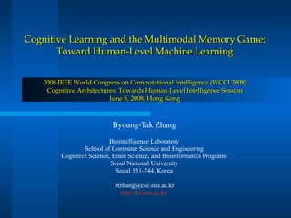 Cognitive Learning and the Multimodal Memory Game: Toward Human-Level Machine Learning 2008 IEEE World Congress on Computational Intelligence (WCCI 2008) Cognitive Architectures: Towards Human-Level Intelligence Session June 5, 2008, Hong Kong Byoung-Tak Zhang Biointelligence Laboratory School of Computer Science and Engineering Cognitive Science, Brain Science, and Bioinformatics Programs Seoul National University Seoul 151-744, Korea [email_address] http://bi.snu.ac.kr/ 