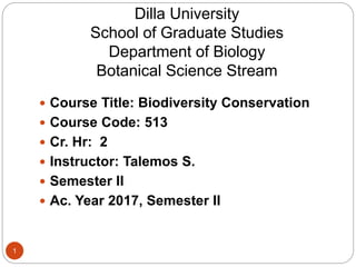 Dilla University
School of Graduate Studies
Department of Biology
Botanical Science Stream
 Course Title: Biodiversity Conservation
 Course Code: 513
 Cr. Hr: 2
 Instructor: Talemos S.
 Semester II
 Ac. Year 2017, Semester II
1
 