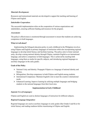 Materials Development:
Resources and instructional materials are developed to support the teaching and learning of
Filipino and English.
Stakeholder Cooperation:
The successful implementation relies on the cooperation of various organizations and
stakeholders, ensuring sufficient funding and resources for the program.
Assessment:
The policy's effectiveness is monitored through assessment to ensure that students are achieving
competence in both languages.
What is it all about?
Implementing the bilingual education policy in early childhood in the Philippines involves
using Filipino and English as primary languages of instruction while also incorporating regional
languages to develop initial literacy and facilitate learning. The policy aims to foster national
unity, develop a strong national identity through Filipino, maintain English as an international
language, and achieve competence in both languages. This is achieved by teaching both
languages, using them as media for specific subjects, and introducing regional languages as
auxiliary languages in the early grades.
Goals of the Policy
 National Unity and Identity: Propagate Filipino as a language of national identity and
literacy.
 Bilingualism: Develop competence in both Filipino and English among students.
 International Competence: Maintain English's role to meet the country's international
needs.
 Enhanced Learning: Improve learning by utilizing multiple languages and bridging
students to the national languages from their local ones.
Implementation in Early Childhood
Separate Use of Languages:
Filipino and English are used as distinct languages of instruction for different subjects.
Regional Language Integration:
Regional languages are used as auxiliary languages in early grades (like Grades I and II) or for
initial literacy and reading readiness before transitioning to Filipino and English.
 