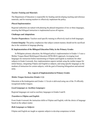 Teacher Training and Materials:
The Department of Education is responsible for funding and developing teaching and reference
materials, and for training teachers to effectively implement the policy.
Phased Implementation:
Regional authorities are tasked with planning the phased integration of two or three languages,
ensuring that bilingual instruction is implemented across all regions.
Challenges and Adaptations
Teacher Preparedness: Teachers need specific training to effectively teach in both languages.
Content Integrity: The policy emphasizes that subject content mastery should not be sacrificed
due to the variations in language phasing.
B. Implementation of the Bilingual Education Policy in the Primary Grades
In Philippine primary education, the bilingual policy's implementation in Grades 1-3 uses a
Mother Tongue-Based Multilingual Education (MTB-MLE) approach, leveraging local
languages for instruction before transitioning to Filipino and English as mediums for other
subjects in Grade 4 onwards. Key implementation aspects include using the mother tongue for
initial literacy, integrating Filipino and English as subjects, and using specific languages as the
medium of instruction for certain subjects, with the goal of fostering bilingualism and national
unity.
Key Aspects of Implementation in Primary Grades
Mother Tongue Instruction (Grades 1-3):
Education at the kindergarten and Grades 1-3 levels is delivered using one of the 19 officially
recognized mother tongues.
Local Languages as Auxiliary Languages:
Regional languages are used as auxiliary languages in Grades I and II.
Transition to Filipino and English:
From Grade 4 onward, the instruction shifts to Filipino and English, with the choice of language
based on the subject matter.
Both Languages as Subjects:
Filipino and English are taught as separate subjects to develop competence in both.
 