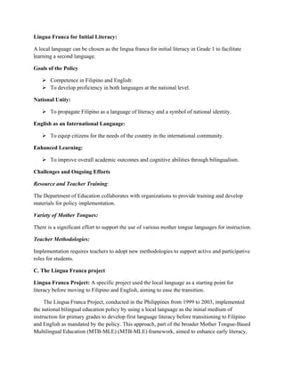 Lingua Franca for Initial Literacy:
A local language can be chosen as the lingua franca for initial literacy in Grade 1 to facilitate
learning a second language.
Goals of the Policy
 Competence in Filipino and English:
 To develop proficiency in both languages at the national level.
National Unity:
 To propagate Filipino as a language of literacy and a symbol of national identity.
English as an International Language:
 To equip citizens for the needs of the country in the international community.
Enhanced Learning:
 To improve overall academic outcomes and cognitive abilities through bilingualism.
Challenges and Ongoing Efforts
Resource and Teacher Training:
The Department of Education collaborates with organizations to provide training and develop
materials for policy implementation.
Variety of Mother Tongues:
There is a significant effort to support the use of various mother tongue languages for instruction.
Teacher Methodologies:
Implementation requires teachers to adopt new methodologies to support active and participative
roles for students.
C. The Lingua Franca project
Lingua Franca Project: A specific project used the local language as a starting point for
literacy before moving to Filipino and English, aiming to ease the transition.
The Lingua Franca Project, conducted in the Philippines from 1999 to 2003, implemented
the national bilingual education policy by using a local language as the initial medium of
instruction for primary grades to develop first language literacy before transitioning to Filipino
and English as mandated by the policy. This approach, part of the broader Mother Tongue-Based
Multilingual Education (MTB-MLE) (MTB-MLE) framework, aimed to enhance early literacy,
 