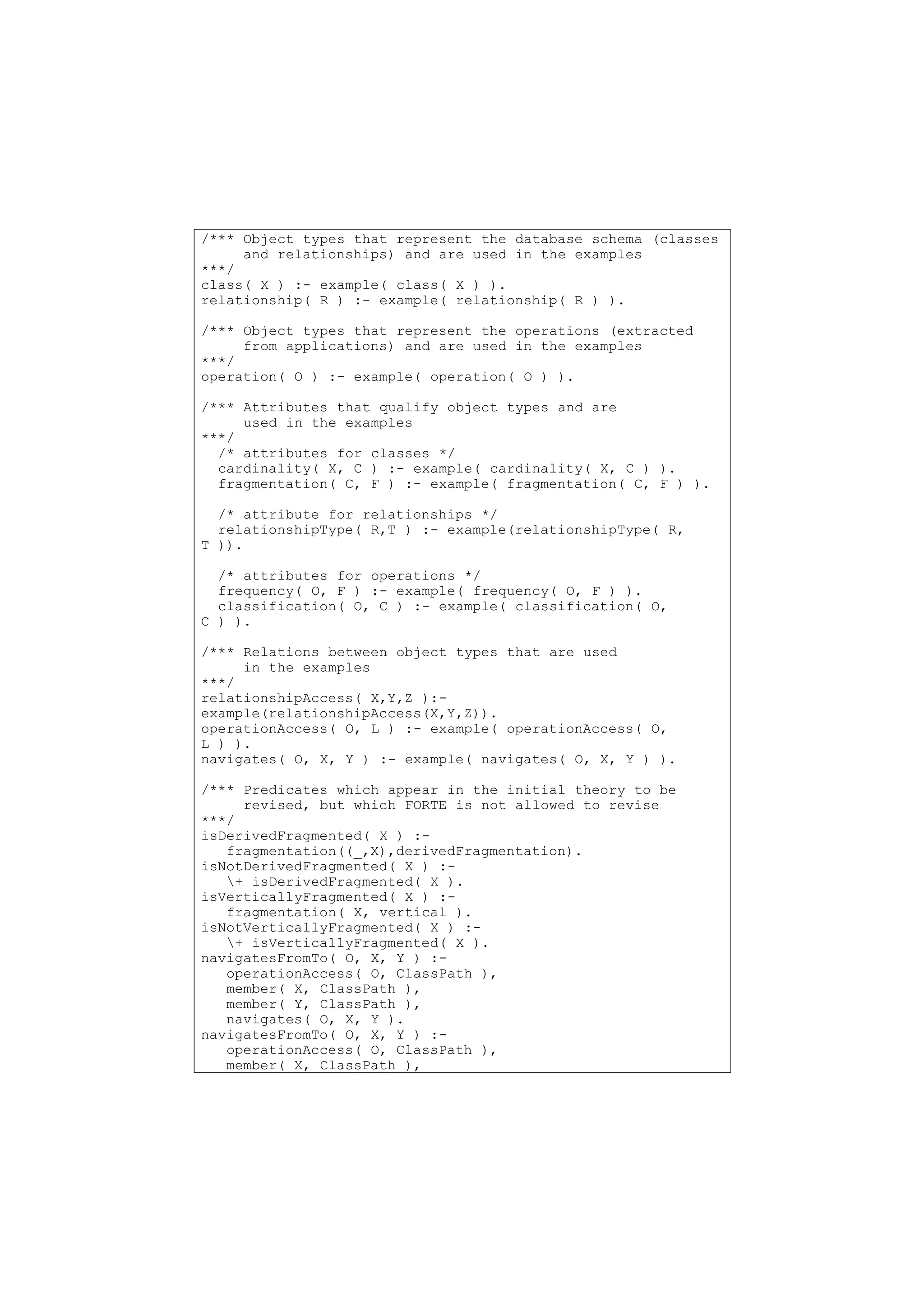 /*** Object types that represent the database schema (classes
     and relationships) and are used in the examples
***/
class( X ) :- example( class( X ) ).
relationship( R ) :- example( relationship( R ) ).

/*** Object types that represent the operations (extracted
     from applications) and are used in the examples
***/
operation( O ) :- example( operation( O ) ).

/*** Attributes that qualify object types and are
     used in the examples
***/
  /* attributes for classes */
  cardinality( X, C ) :- example( cardinality( X, C ) ).
  fragmentation( C, F ) :- example( fragmentation( C, F ) ).

  /* attribute for relationships */
  relationshipType( R,T ) :- example(relationshipType( R,
T )).

  /* attributes for operations */
  frequency( O, F ) :- example( frequency( O, F ) ).
  classification( O, C ) :- example( classification( O,
C ) ).

/*** Relations between object types that are used
     in the examples
***/
relationshipAccess( X,Y,Z ):-
example(relationshipAccess(X,Y,Z)).
operationAccess( O, L ) :- example( operationAccess( O,
L ) ).
navigates( O, X, Y ) :- example( navigates( O, X, Y ) ).

/*** Predicates which appear in the initial theory to be
     revised, but which FORTE is not allowed to revise
***/
isDerivedFragmented( X ) :-
   fragmentation((_,X),derivedFragmentation).
isNotDerivedFragmented( X ) :-
   + isDerivedFragmented( X ).
isVerticallyFragmented( X ) :-
   fragmentation( X, vertical ).
isNotVerticallyFragmented( X ) :-
   + isVerticallyFragmented( X ).
navigatesFromTo( O, X, Y ) :-
   operationAccess( O, ClassPath ),
   member( X, ClassPath ),
   member( Y, ClassPath ),
   navigates( O, X, Y ).
navigatesFromTo( O, X, Y ) :-
   operationAccess( O, ClassPath ),
   member( X, ClassPath ),
 