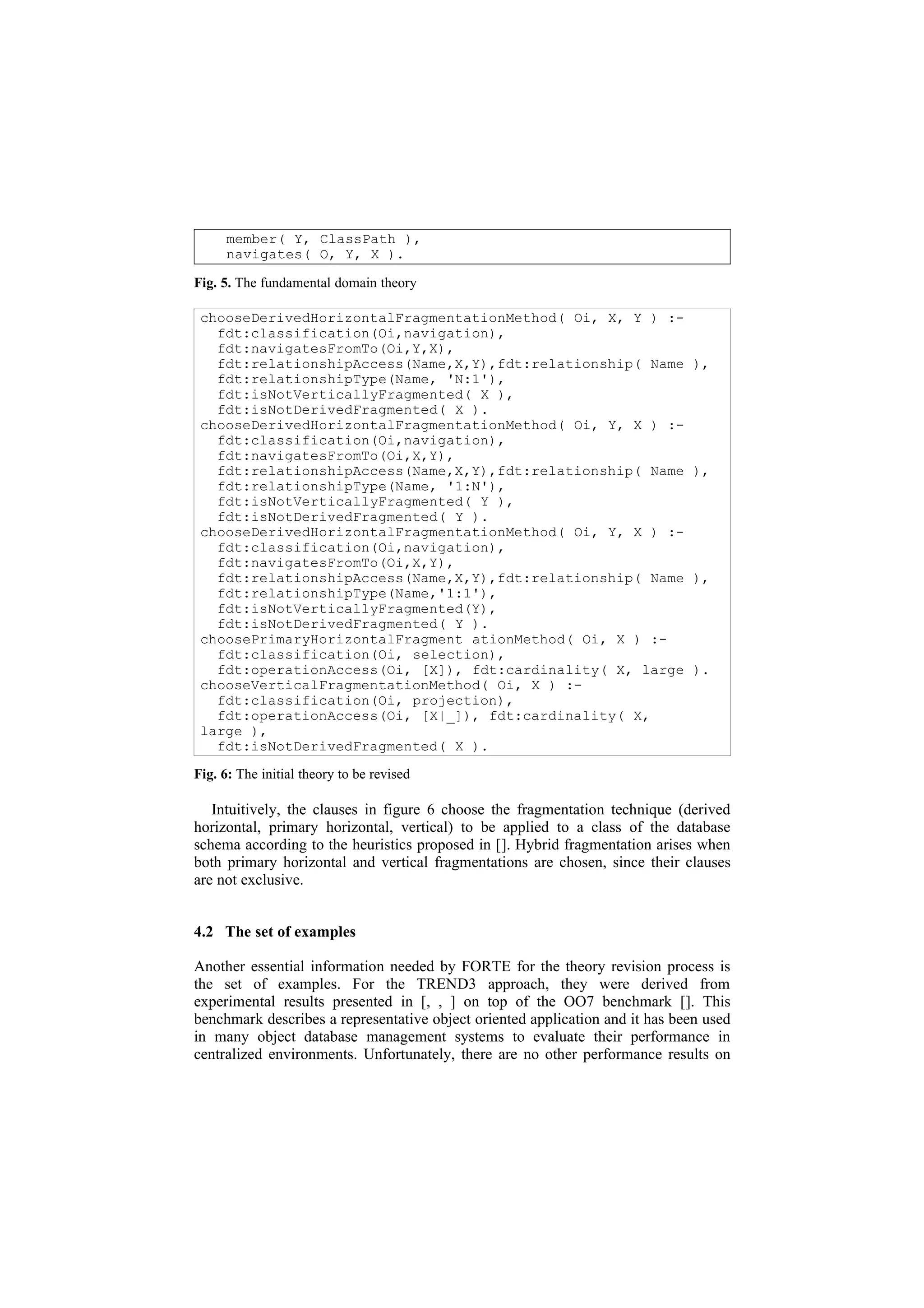 member( Y, ClassPath ),
      navigates( O, Y, X ).

Fig. 5. The fundamental domain theory

 chooseDerivedHorizontalFragmentationMethod( Oi, X, Y ) :-
   fdt:classification(Oi,navigation),
   fdt:navigatesFromTo(Oi,Y,X),
   fdt:relationshipAccess(Name,X,Y),fdt:relationship( Name                     ),
   fdt:relationshipType(Name, 'N:1'),
   fdt:isNotVerticallyFragmented( X ),
   fdt:isNotDerivedFragmented( X ).
 chooseDerivedHorizontalFragmentationMethod( Oi, Y, X ) :-
   fdt:classification(Oi,navigation),
   fdt:navigatesFromTo(Oi,X,Y),
   fdt:relationshipAccess(Name,X,Y),fdt:relationship( Name                     ),
   fdt:relationshipType(Name, '1:N'),
   fdt:isNotVerticallyFragmented( Y ),
   fdt:isNotDerivedFragmented( Y ).
 chooseDerivedHorizontalFragmentationMethod( Oi, Y, X ) :-
   fdt:classification(Oi,navigation),
   fdt:navigatesFromTo(Oi,X,Y),
   fdt:relationshipAccess(Name,X,Y),fdt:relationship( Name                     ),
   fdt:relationshipType(Name,'1:1'),
   fdt:isNotVerticallyFragmented(Y),
   fdt:isNotDerivedFragmented( Y ).
 choosePrimaryHorizontalFragment ationMethod( Oi, X ) :-
   fdt:classification(Oi, selection),
   fdt:operationAccess(Oi, [X]), fdt:cardinality( X, large                     ).
 chooseVerticalFragmentationMethod( Oi, X ) :-
   fdt:classification(Oi, projection),
   fdt:operationAccess(Oi, [X|_]), fdt:cardinality( X,
 large ),
   fdt:isNotDerivedFragmented( X ).

Fig. 6: The initial theory to be revised

   Intuitively, the clauses in figure 6 choose the fragmentation technique (derived
horizontal, primary horizontal, vertical) to be applied to a class of the database
schema according to the heuristics proposed in []. Hybrid fragmentation arises when
both primary horizontal and vertical fragmentations are chosen, since their clauses
are not exclusive.


4.2 The set of examples

Another essential information needed by FORTE for the theory revision process is
the set of examples. For the TREND3 approach, they were derived from
experimental results presented in [, , ] on top of the OO7 benchmark []. This
benchmark describes a representative object oriented application and it has been used
in many object database management systems to evaluate their performance in
centralized environments. Unfortunately, there are no other performance results on
 