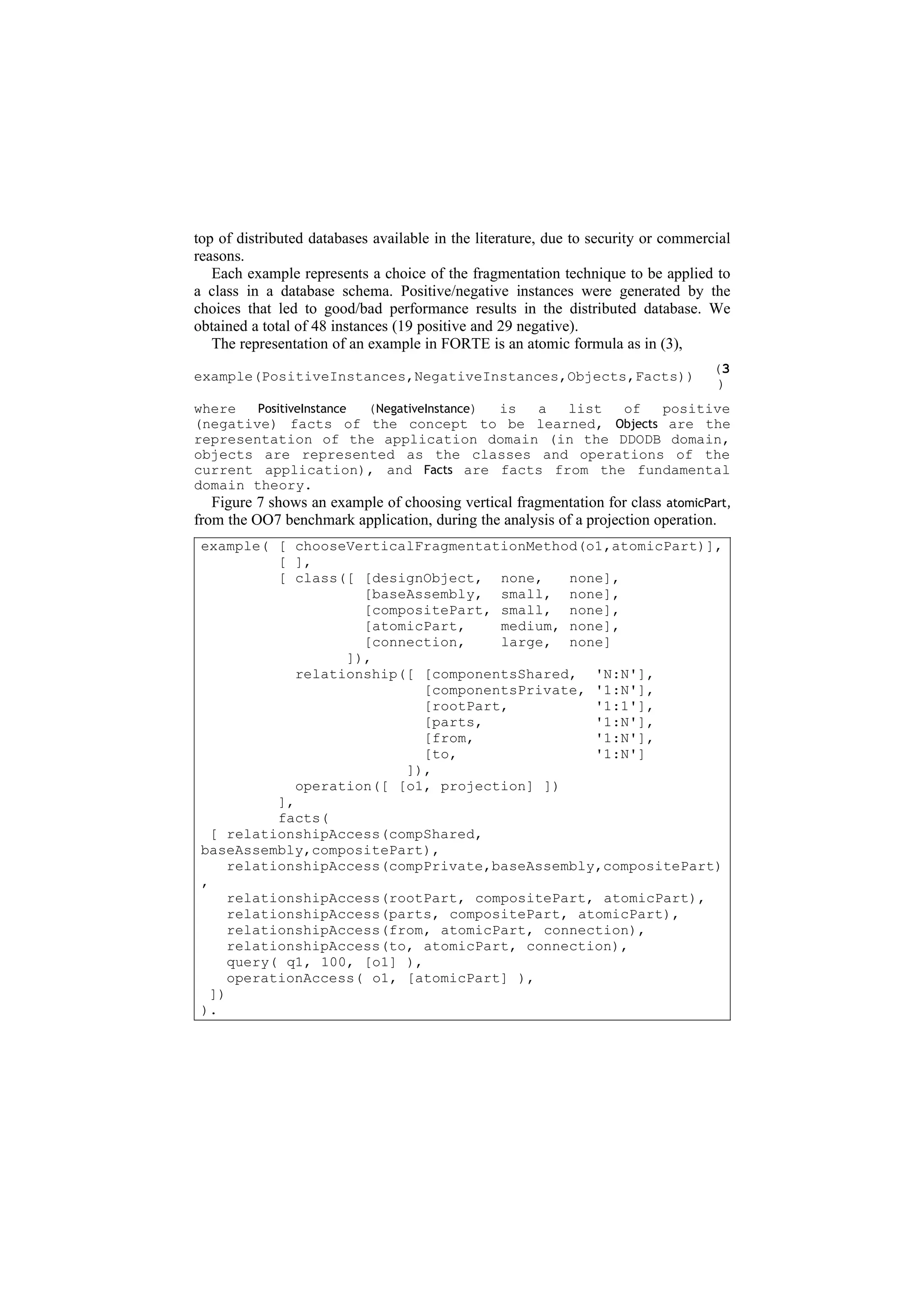top of distributed databases available in the literature, due to security or commercial
reasons.
   Each example represents a choice of the fragmentation technique to be applied to
a class in a database schema. Positive/negative instances were generated by the
choices that led to good/bad performance results in the distributed database. We
obtained a total of 48 instances (19 positive and 29 negative).
   The representation of an example in FORTE is an atomic formula as in (3),
                                                                                    (3
example(PositiveInstances,NegativeInstances,Objects,Facts))
                                                                                     )
where   PositiveInstance (NegativeInstance) is a list of positive
(negative) facts of the concept to be learned, Objects are the
representation of the application domain (in the DDODB domain,
objects are represented as the classes and operations of the
current application), and Facts are facts from the fundamental
domain theory.
   Figure 7 shows an example of choosing vertical fragmentation for class atomicPart,
from the OO7 benchmark application, during the analysis of a projection operation.
 example( [ chooseVerticalFragmentationMethod(o1,atomicPart)],
            [ ],
            [ class([ [designObject, none,     none],
                       [baseAssembly, small, none],
                       [compositePart, small, none],
                       [atomicPart,    medium, none],
                       [connection,    large, none]
                     ]),
               relationship([ [componentsShared, 'N:N'],
                              [componentsPrivate, '1:N'],
                              [rootPart,          '1:1'],
                              [parts,             '1:N'],
                              [from,              '1:N'],
                              [to,                '1:N']
                            ]),
               operation([ [o1, projection] ])
            ],
            facts(
   [ relationshipAccess(compShared,
 baseAssembly,compositePart),
      relationshipAccess(compPrivate,baseAssembly,compositePart)
 ,
      relationshipAccess(rootPart, compositePart, atomicPart),
      relationshipAccess(parts, compositePart, atomicPart),
      relationshipAccess(from, atomicPart, connection),
      relationshipAccess(to, atomicPart, connection),
      query( q1, 100, [o1] ),
      operationAccess( o1, [atomicPart] ),
   ])
 ).
 