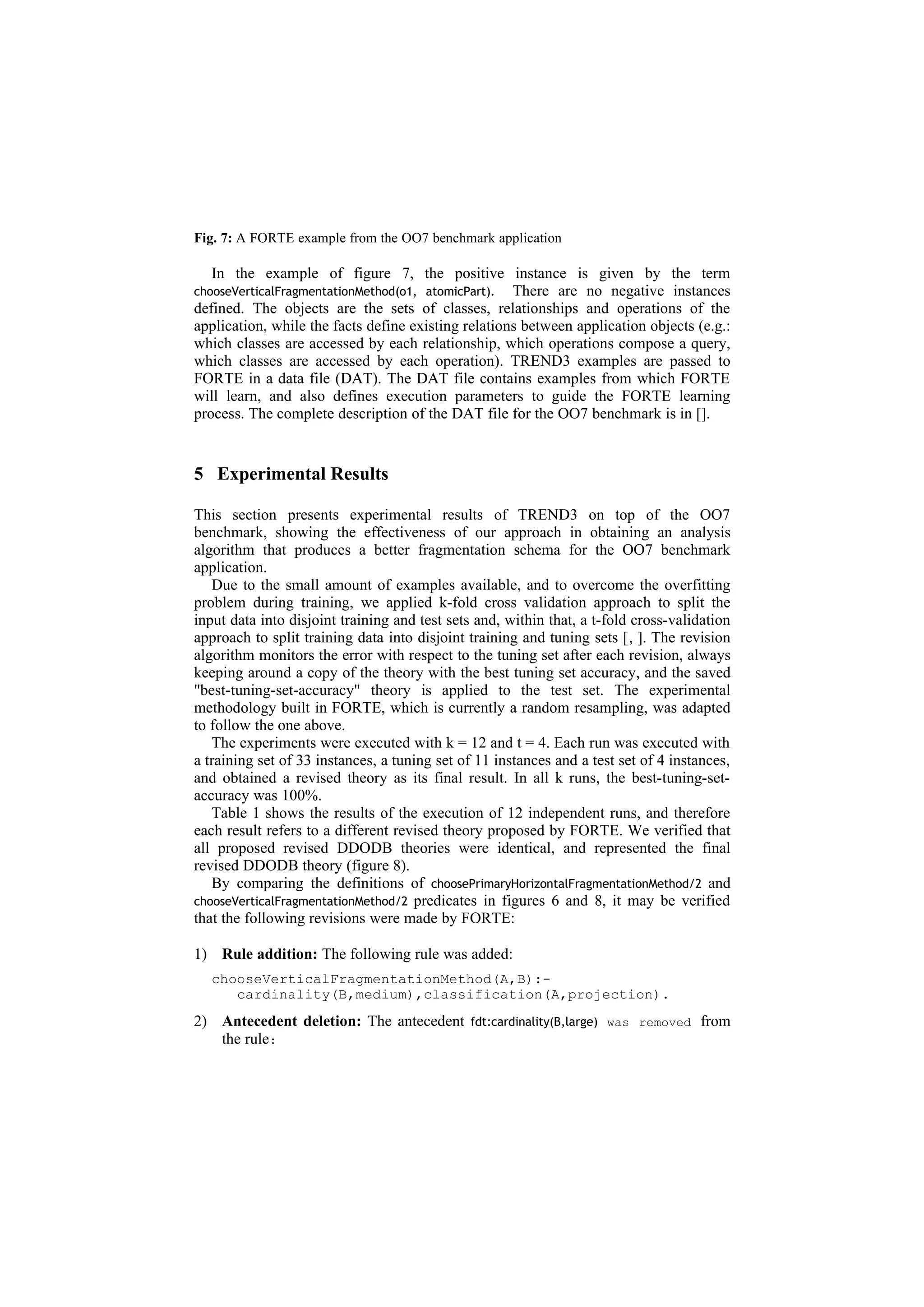 Fig. 7: A FORTE example from the OO7 benchmark application

   In the example of figure 7, the positive instance is given by the term
chooseVerticalFragmentationMethod(o1, atomicPart).   There are no negative instances
defined. The objects are the sets of classes, relationships and operations of the
application, while the facts define existing relations between application objects (e.g.:
which classes are accessed by each relationship, which operations compose a query,
which classes are accessed by each operation). TREND3 examples are passed to
FORTE in a data file (DAT). The DAT file contains examples from which FORTE
will learn, and also defines execution parameters to guide the FORTE learning
process. The complete description of the DAT file for the OO7 benchmark is in [].


5 Experimental Results

This section presents experimental results of TREND3 on top of the OO7
benchmark, showing the effectiveness of our approach in obtaining an analysis
algorithm that produces a better fragmentation schema for the OO7 benchmark
application.
   Due to the small amount of examples available, and to overcome the overfitting
problem during training, we applied k-fold cross validation approach to split the
input data into disjoint training and test sets and, within that, a t-fold cross-validation
approach to split training data into disjoint training and tuning sets [, ]. The revision
algorithm monitors the error with respect to the tuning set after each revision, always
keeping around a copy of the theory with the best tuning set accuracy, and the saved
"best-tuning-set-accuracy" theory is applied to the test set. The experimental
methodology built in FORTE, which is currently a random resampling, was adapted
to follow the one above.
   The experiments were executed with k = 12 and t = 4. Each run was executed with
a training set of 33 instances, a tuning set of 11 instances and a test set of 4 instances,
and obtained a revised theory as its final result. In all k runs, the best-tuning-set-
accuracy was 100%.
   Table 1 shows the results of the execution of 12 independent runs, and therefore
each result refers to a different revised theory proposed by FORTE. We verified that
all proposed revised DDODB theories were identical, and represented the final
revised DDODB theory (figure 8).
   By comparing the definitions of choosePrimaryHorizontalFragmentationMethod/2 and
chooseVerticalFragmentationMethod/2 predicates in figures 6 and 8, it may be verified
that the following revisions were made by FORTE:

1) Rule addition: The following rule was added:
  chooseVerticalFragmentationMethod(A,B):-
     cardinality(B,medium),classification(A,projection).
2) Antecedent deletion: The antecedent        fdt:cardinality(B,large) was removed   from
   the rule:
 