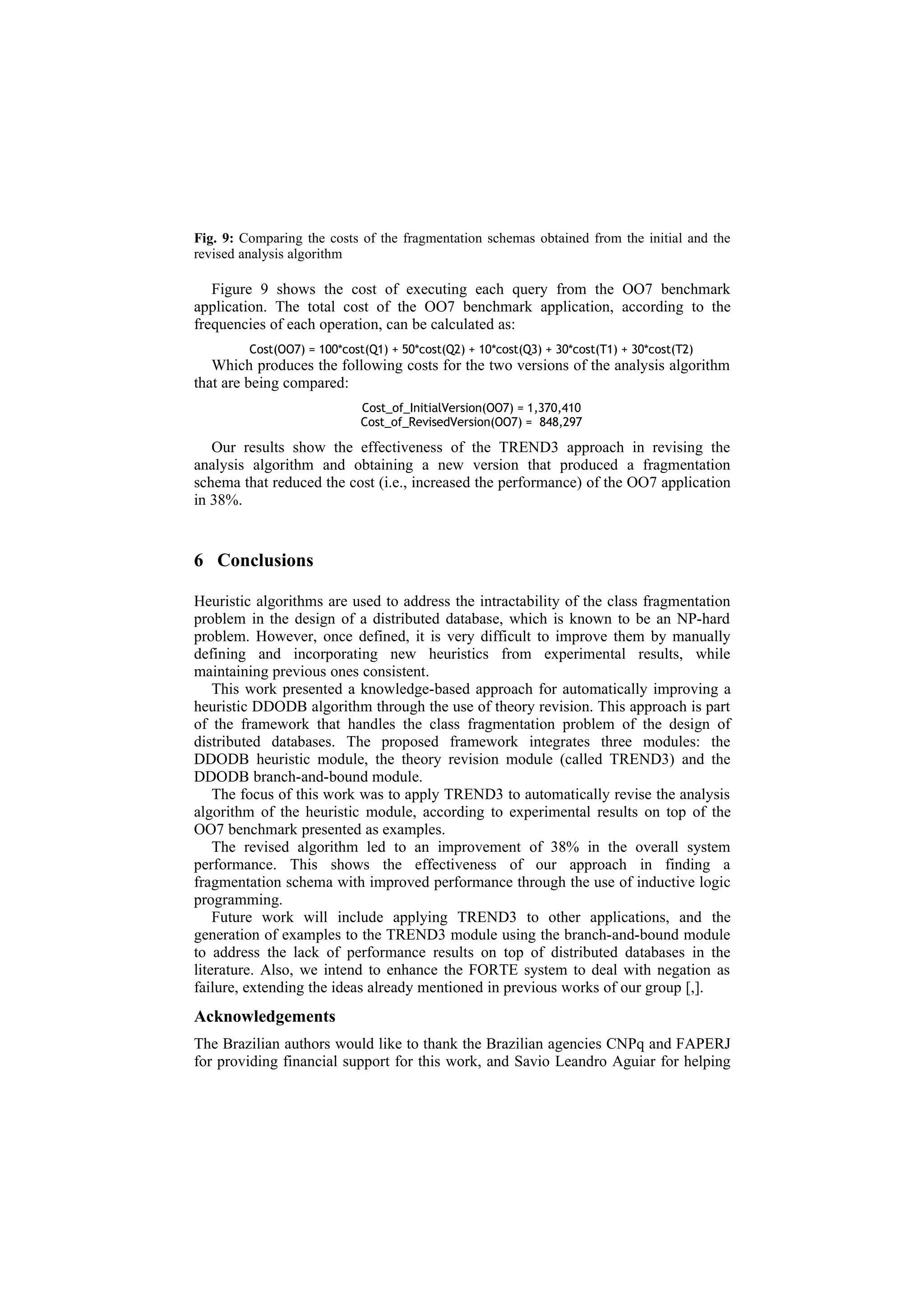 Fig. 9: Comparing the costs of the fragmentation schemas obtained from the initial and the
revised analysis algorithm

   Figure 9 shows the cost of executing each query from the OO7 benchmark
application. The total cost of the OO7 benchmark application, according to the
frequencies of each operation, can be calculated as:
         Cost(OO7) = 100*cost(Q1) + 50*cost(Q2) + 10*cost(Q3) + 30*cost(T1) + 30*cost(T2)
   Which produces the following costs for the two versions of the analysis algorithm
that are being compared:
                             Cost_of_InitialVersion(OO7) = 1,370,410
                             Cost_of_RevisedVersion(OO7) = 848,297

   Our results show the effectiveness of the TREND3 approach in revising the
analysis algorithm and obtaining a new version that produced a fragmentation
schema that reduced the cost (i.e., increased the performance) of the OO7 application
in 38%.


6 Conclusions

Heuristic algorithms are used to address the intractability of the class fragmentation
problem in the design of a distributed database, which is known to be an NP-hard
problem. However, once defined, it is very difficult to improve them by manually
defining and incorporating new heuristics from experimental results, while
maintaining previous ones consistent.
    This work presented a knowledge-based approach for automatically improving a
heuristic DDODB algorithm through the use of theory revision. This approach is part
of the framework that handles the class fragmentation problem of the design of
distributed databases. The proposed framework integrates three modules: the
DDODB heuristic module, the theory revision module (called TREND3) and the
DDODB branch-and-bound module.
    The focus of this work was to apply TREND3 to automatically revise the analysis
algorithm of the heuristic module, according to experimental results on top of the
OO7 benchmark presented as examples.
    The revised algorithm led to an improvement of 38% in the overall system
performance. This shows the effectiveness of our approach in finding a
fragmentation schema with improved performance through the use of inductive logic
programming.
    Future work will include applying TREND3 to other applications, and the
generation of examples to the TREND3 module using the branch-and-bound module
to address the lack of performance results on top of distributed databases in the
literature. Also, we intend to enhance the FORTE system to deal with negation as
failure, extending the ideas already mentioned in previous works of our group [,].
Acknowledgements
The Brazilian authors would like to thank the Brazilian agencies CNPq and FAPERJ
for providing financial support for this work, and Savio Leandro Aguiar for helping
 