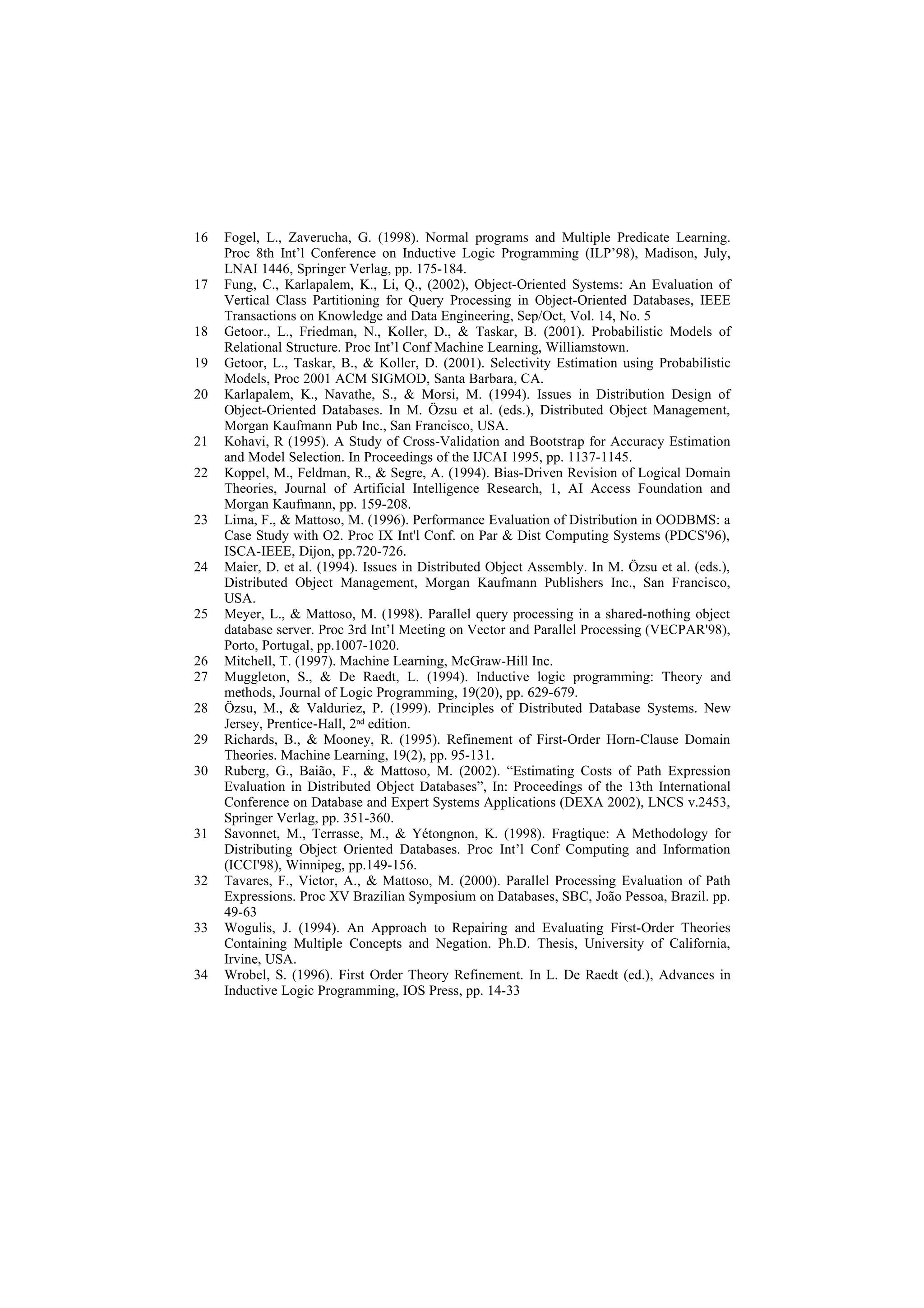 16   Fogel, L., Zaverucha, G. (1998). Normal programs and Multiple Predicate Learning.
     Proc 8th Int’l Conference on Inductive Logic Programming (ILP’98), Madison, July,
     LNAI 1446, Springer Verlag, pp. 175-184.
17   Fung, C., Karlapalem, K., Li, Q., (2002), Object-Oriented Systems: An Evaluation of
     Vertical Class Partitioning for Query Processing in Object-Oriented Databases, IEEE
     Transactions on Knowledge and Data Engineering, Sep/Oct, Vol. 14, No. 5
18   Getoor., L., Friedman, N., Koller, D., & Taskar, B. (2001). Probabilistic Models of
     Relational Structure. Proc Int’l Conf Machine Learning, Williamstown.
19   Getoor, L., Taskar, B., & Koller, D. (2001). Selectivity Estimation using Probabilistic
     Models, Proc 2001 ACM SIGMOD, Santa Barbara, CA.
20   Karlapalem, K., Navathe, S., & Morsi, M. (1994). Issues in Distribution Design of
     Object-Oriented Databases. In M. Özsu et al. (eds.), Distributed Object Management,
     Morgan Kaufmann Pub Inc., San Francisco, USA.
21   Kohavi, R (1995). A Study of Cross-Validation and Bootstrap for Accuracy Estimation
     and Model Selection. In Proceedings of the IJCAI 1995, pp. 1137-1145.
22   Koppel, M., Feldman, R., & Segre, A. (1994). Bias-Driven Revision of Logical Domain
     Theories, Journal of Artificial Intelligence Research, 1, AI Access Foundation and
     Morgan Kaufmann, pp. 159-208.
23   Lima, F., & Mattoso, M. (1996). Performance Evaluation of Distribution in OODBMS: a
     Case Study with O2. Proc IX Int'l Conf. on Par & Dist Computing Systems (PDCS'96),
     ISCA-IEEE, Dijon, pp.720-726.
24   Maier, D. et al. (1994). Issues in Distributed Object Assembly. In M. Özsu et al. (eds.),
     Distributed Object Management, Morgan Kaufmann Publishers Inc., San Francisco,
     USA.
25   Meyer, L., & Mattoso, M. (1998). Parallel query processing in a shared-nothing object
     database server. Proc 3rd Int’l Meeting on Vector and Parallel Processing (VECPAR'98),
     Porto, Portugal, pp.1007-1020.
26   Mitchell, T. (1997). Machine Learning, McGraw-Hill Inc.
27   Muggleton, S., & De Raedt, L. (1994). Inductive logic programming: Theory and
     methods, Journal of Logic Programming, 19(20), pp. 629-679.
28   Özsu, M., & Valduriez, P. (1999). Principles of Distributed Database Systems. New
     Jersey, Prentice-Hall, 2nd edition.
29   Richards, B., & Mooney, R. (1995). Refinement of First-Order Horn-Clause Domain
     Theories. Machine Learning, 19(2), pp. 95-131.
30   Ruberg, G., Baião, F., & Mattoso, M. (2002). “Estimating Costs of Path Expression
     Evaluation in Distributed Object Databases”, In: Proceedings of the 13th International
     Conference on Database and Expert Systems Applications (DEXA 2002), LNCS v.2453,
     Springer Verlag, pp. 351-360.
31   Savonnet, M., Terrasse, M., & Yétongnon, K. (1998). Fragtique: A Methodology for
     Distributing Object Oriented Databases. Proc Int’l Conf Computing and Information
     (ICCI'98), Winnipeg, pp.149-156.
32   Tavares, F., Victor, A., & Mattoso, M. (2000). Parallel Processing Evaluation of Path
     Expressions. Proc XV Brazilian Symposium on Databases, SBC, João Pessoa, Brazil. pp.
     49-63
33   Wogulis, J. (1994). An Approach to Repairing and Evaluating First-Order Theories
     Containing Multiple Concepts and Negation. Ph.D. Thesis, University of California,
     Irvine, USA.
34   Wrobel, S. (1996). First Order Theory Refinement. In L. De Raedt (ed.), Advances in
     Inductive Logic Programming, IOS Press, pp. 14-33
 