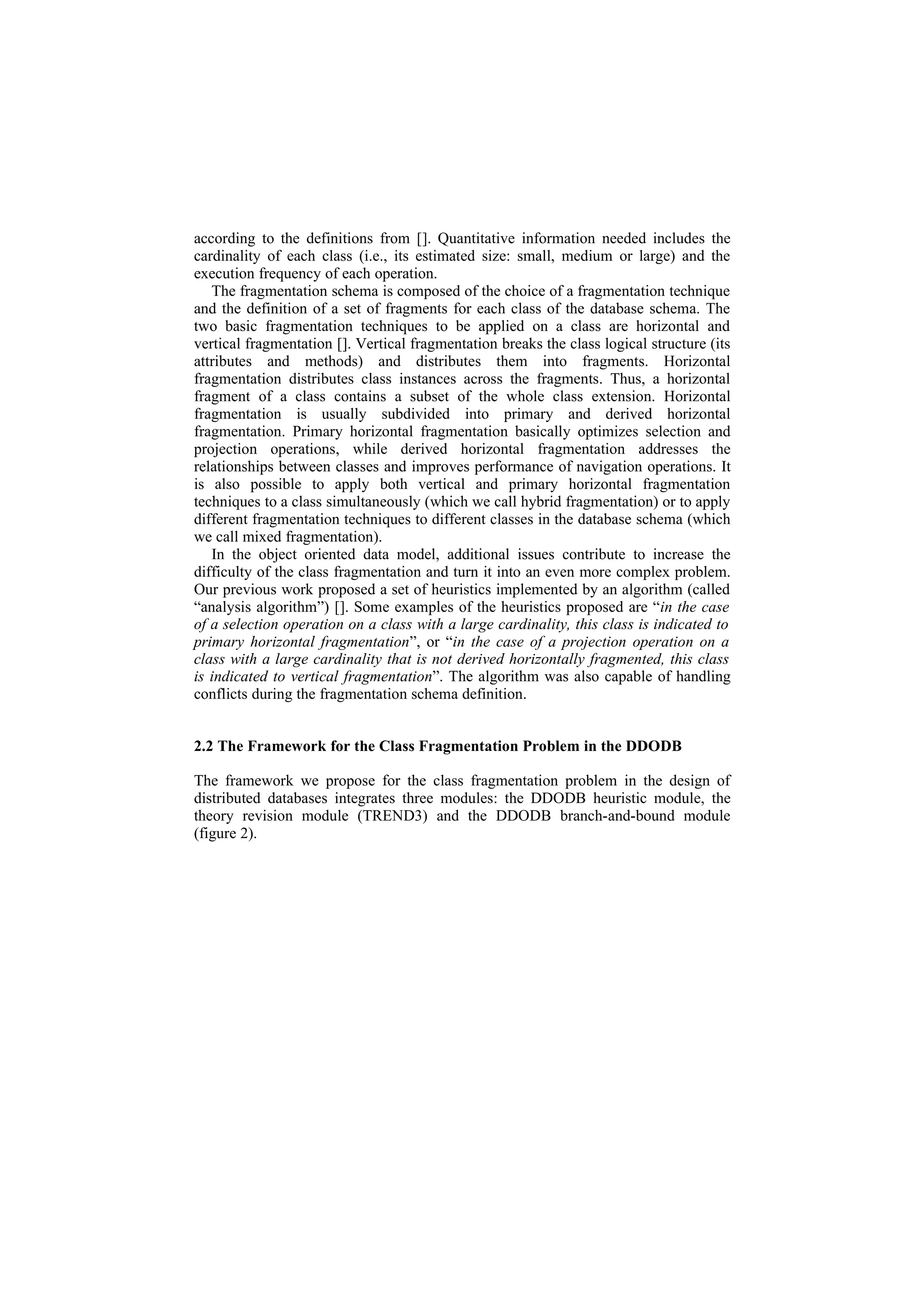 according to the definitions from []. Quantitative information needed includes the
cardinality of each class (i.e., its estimated size: small, medium or large) and the
execution frequency of each operation.
   The fragmentation schema is composed of the choice of a fragmentation technique
and the definition of a set of fragments for each class of the database schema. The
two basic fragmentation techniques to be applied on a class are horizontal and
vertical fragmentation []. Vertical fragmentation breaks the class logical structure (its
attributes and methods) and distributes them into fragments. Horizontal
fragmentation distributes class instances across the fragments. Thus, a horizontal
fragment of a class contains a subset of the whole class extension. Horizontal
fragmentation is usually subdivided into primary and derived horizontal
fragmentation. Primary horizontal fragmentation basically optimizes selection and
projection operations, while derived horizontal fragmentation addresses the
relationships between classes and improves performance of navigation operations. It
is also possible to apply both vertical and primary horizontal fragmentation
techniques to a class simultaneously (which we call hybrid fragmentation) or to apply
different fragmentation techniques to different classes in the database schema (which
we call mixed fragmentation).
   In the object oriented data model, additional issues contribute to increase the
difficulty of the class fragmentation and turn it into an even more complex problem.
Our previous work proposed a set of heuristics implemented by an algorithm (called
“analysis algorithm”) []. Some examples of the heuristics proposed are “in the case
of a selection operation on a class with a large cardinality, this class is indicated to
primary horizontal fragmentation”, or “in the case of a projection operation on a
class with a large cardinality that is not derived horizontally fragmented, this class
is indicated to vertical fragmentation”. The algorithm was also capable of handling
conflicts during the fragmentation schema definition.


2.2 The Framework for the Class Fragmentation Problem in the DDODB

The framework we propose for the class fragmentation problem in the design of
distributed databases integrates three modules: the DDODB heuristic module, the
theory revision module (TREND3) and the DDODB branch-and-bound module
(figure 2).
 