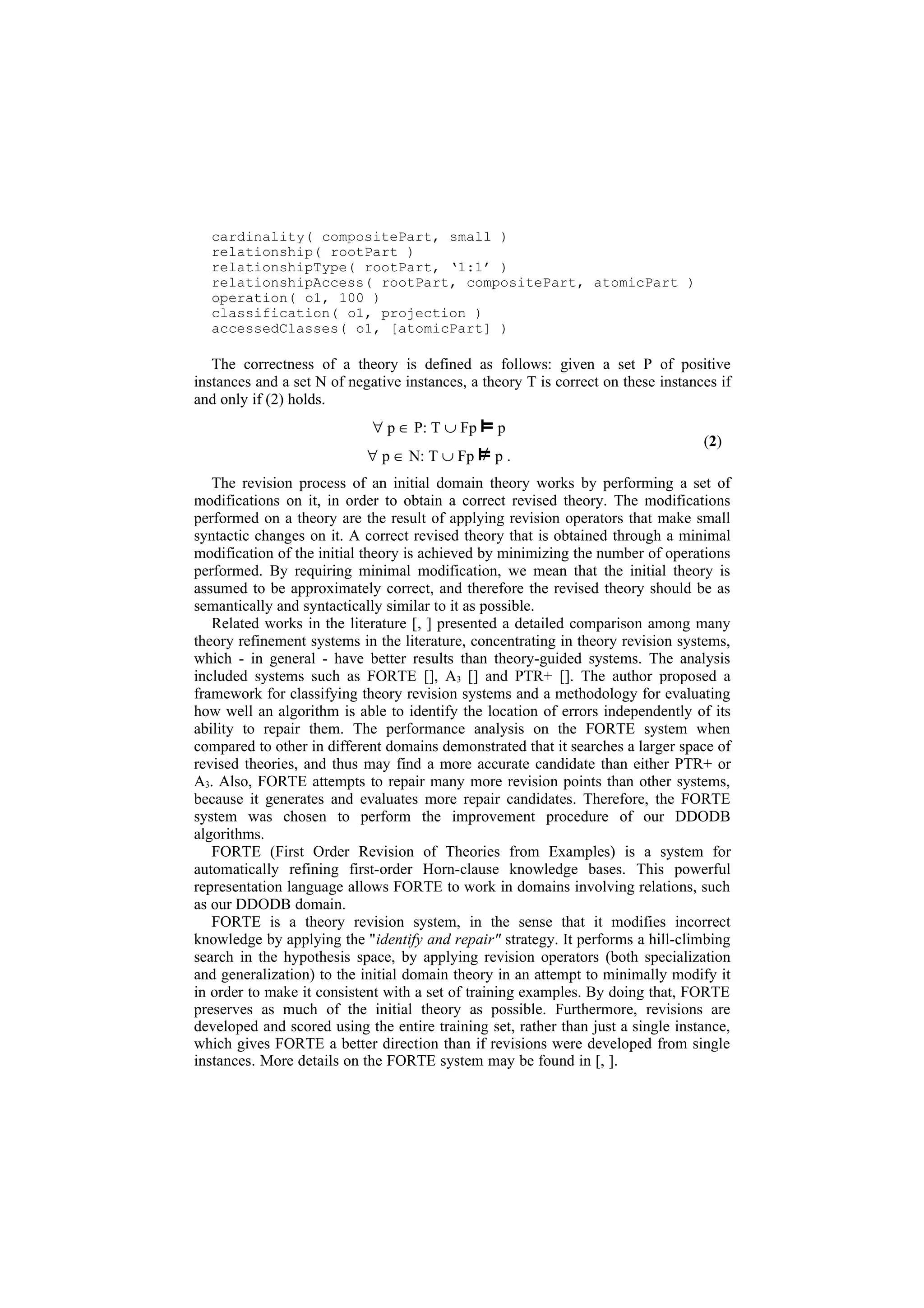 cardinality( compositePart, small )
  relationship( rootPart )
  relationshipType( rootPart, ‘1:1’ )
  relationshipAccess( rootPart, compositePart, atomicPart )
  operation( o1, 100 )
  classification( o1, projection )
  accessedClasses( o1, [atomicPart] )

   The correctness of a theory is defined as follows: given a set P of positive
instances and a set N of negative instances, a theory T is correct on these instances if
and only if (2) holds.
                             ∀ p ∈ P: T ∪ Fp     p
                                                                                   (2)
                            ∀ p ∈ N: T ∪ Fp      p.
   The revision process of an initial domain theory works by performing a set of
modifications on it, in order to obtain a correct revised theory. The modifications
performed on a theory are the result of applying revision operators that make small
syntactic changes on it. A correct revised theory that is obtained through a minimal
modification of the initial theory is achieved by minimizing the number of operations
performed. By requiring minimal modification, we mean that the initial theory is
assumed to be approximately correct, and therefore the revised theory should be as
semantically and syntactically similar to it as possible.
   Related works in the literature [, ] presented a detailed comparison among many
theory refinement systems in the literature, concentrating in theory revision systems,
which - in general - have better results than theory-guided systems. The analysis
included systems such as FORTE [], A3 [] and PTR+ []. The author proposed a
framework for classifying theory revision systems and a methodology for evaluating
how well an algorithm is able to identify the location of errors independently of its
ability to repair them. The performance analysis on the FORTE system when
compared to other in different domains demonstrated that it searches a larger space of
revised theories, and thus may find a more accurate candidate than either PTR+ or
A3. Also, FORTE attempts to repair many more revision points than other systems,
because it generates and evaluates more repair candidates. Therefore, the FORTE
system was chosen to perform the improvement procedure of our DDODB
algorithms.
   FORTE (First Order Revision of Theories from Examples) is a system for
automatically refining first-order Horn-clause knowledge bases. This powerful
representation language allows FORTE to work in domains involving relations, such
as our DDODB domain.
   FORTE is a theory revision system, in the sense that it modifies incorrect
knowledge by applying the "identify and repair" strategy. It performs a hill-climbing
search in the hypothesis space, by applying revision operators (both specialization
and generalization) to the initial domain theory in an attempt to minimally modify it
in order to make it consistent with a set of training examples. By doing that, FORTE
preserves as much of the initial theory as possible. Furthermore, revisions are
developed and scored using the entire training set, rather than just a single instance,
which gives FORTE a better direction than if revisions were developed from single
instances. More details on the FORTE system may be found in [, ].
 