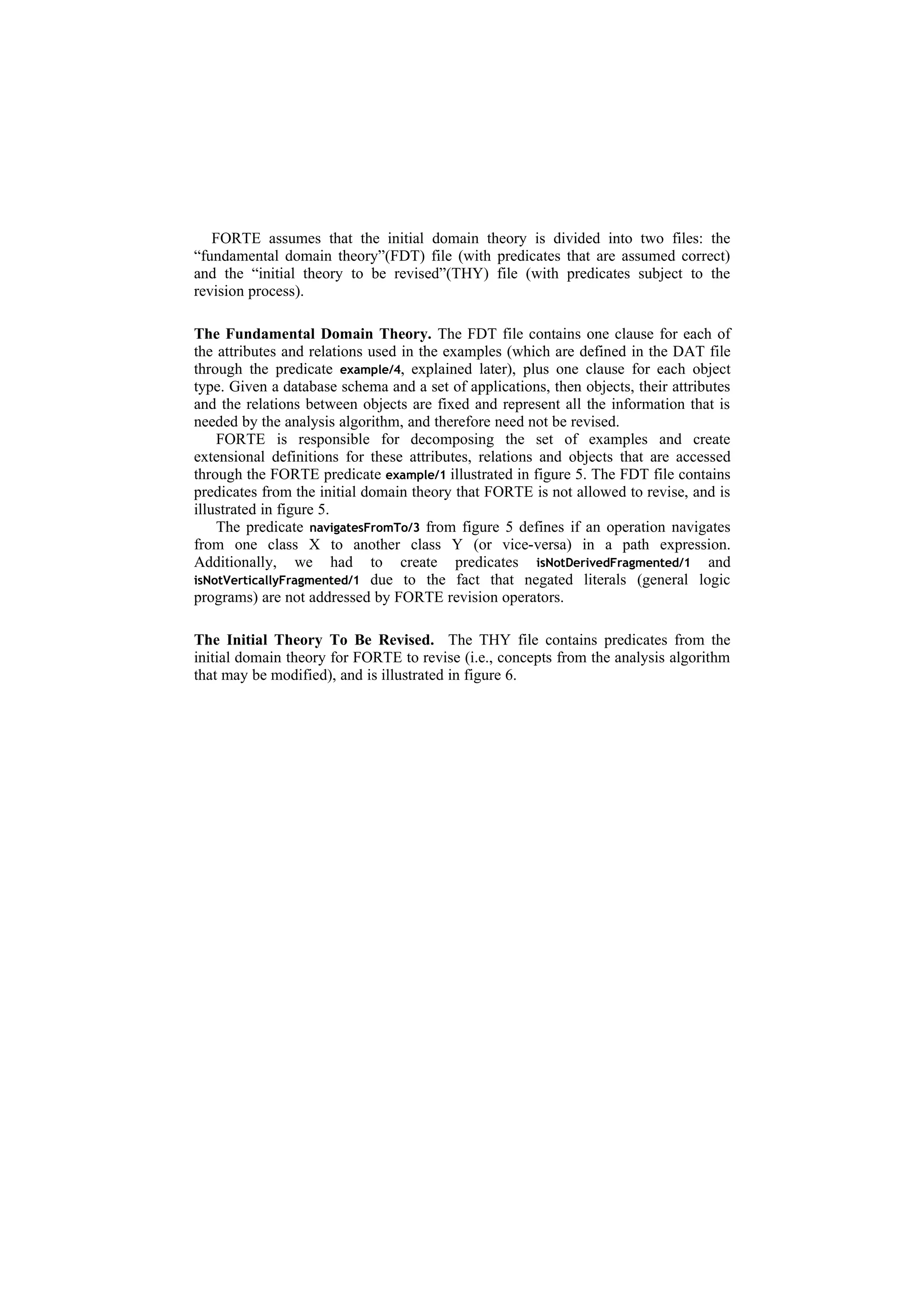 FORTE assumes that the initial domain theory is divided into two files: the
“fundamental domain theory”(FDT) file (with predicates that are assumed correct)
and the “initial theory to be revised”(THY) file (with predicates subject to the
revision process).

The Fundamental Domain Theory. The FDT file contains one clause for each of
the attributes and relations used in the examples (which are defined in the DAT file
through the predicate example/4, explained later), plus one clause for each object
type. Given a database schema and a set of applications, then objects, their attributes
and the relations between objects are fixed and represent all the information that is
needed by the analysis algorithm, and therefore need not be revised.
    FORTE is responsible for decomposing the set of examples and create
extensional definitions for these attributes, relations and objects that are accessed
through the FORTE predicate example/1 illustrated in figure 5. The FDT file contains
predicates from the initial domain theory that FORTE is not allowed to revise, and is
illustrated in figure 5.
    The predicate navigatesFromTo/3 from figure 5 defines if an operation navigates
from one class X to another class Y (or vice-versa) in a path expression.
Additionally, we had to create predicates isNotDerivedFragmented/1 and
isNotVerticallyFragmented/1 due to the fact that negated literals (general logic
programs) are not addressed by FORTE revision operators.

The Initial Theory To Be Revised. The THY file contains predicates from the
initial domain theory for FORTE to revise (i.e., concepts from the analysis algorithm
that may be modified), and is illustrated in figure 6.
 