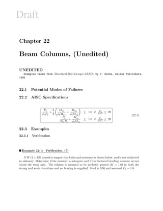Draft
Chapter 22
Beam Columns, (Unedited)
UNEDITED
Examples taken from Structural Steel Design; LRFD, by T. Burns, Delmar Publishers,
1995
22.1 Potential Modes of Failures
22.2 AISC Speciﬁcations
Pu
φcPn
+
8
9
Mux
φbMnx
+
Muy
φbMny
≤ 1.0 if Pu
φcPn
≥ .20
Pu
2φcPn
+
Mux
φbMnx
≤ 1.0 if Pu
φcPn
≤ .20
(22.1)
22.3 Examples
22.3.1 Veriﬁcation
Example 22-1: Veriﬁcation, (?)
A W 12 × 120 is used to support the loads and moments as shown below, and is not subjected
to sidesway. Determine if the member is adequate and if the factored bending moment occurs
about the weak axis. The column is assumed to be perfectly pinned (K = 1.0) in both the
strong and weak directions and no bracing is supplied. Steel is A36 and assumed Cb = 1.0.
 