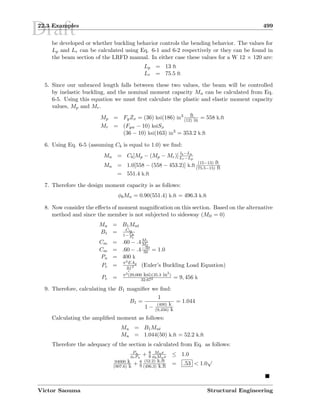 Draft22.3 Examples 499
be developed or whether buckling behavior controls the bending behavior. The values for
Lp and Lr can be calculated using Eq. 6-1 and 6-2 respectively or they can be found in
the beam section of the LRFD manual. In either case these values for a W 12 × 120 are:
Lp = 13 ft
Lr = 75.5 ft
5. Since our unbraced length falls between these two values, the beam will be controlled
by inelastic buckling, and the nominal moment capacity Mn can be calculated from Eq.
6-5. Using this equation we must ﬁrst calculate the plastic and elastic moment capacity
values, Mp and Mr.
Mp = FyZx = (36) ksi(186) in3 ft
(12) in = 558 k.ft
Mr = (Fyw − 10) ksiSx
(36 − 10) ksi(163) in3 = 353.2 k.ft
6. Using Eq. 6-5 (assuming Cb is equal to 1.0) we ﬁnd:
Mn = Cb[Mp − (Mp − Mr)]
lb−Lp
Lr−Lp
Mn = 1.0[558 − (558 − 453.2)] k.ft
(15−13) ft
(75.5−15) ft
= 551.4 k.ft
7. Therefore the design moment capacity is as follows:
φbMn = 0.90(551.4) k.ft = 496.3 k.ft
8. Now consider the eﬀects of moment magniﬁcation on this section. Based on the alternative
method and since the member is not subjected to sidesway (Mlt = 0)
Mu = B1Mnt
B1 = Cm
1− Pu
Pe
Cm = .60 − .4M1
M2
Cm = .60 − .4−50
50 = 1.0
Pu = 400 k
Pe =
π2EAg
Kl
r
2 (Euler’s Buckling Load Equation)
Pe = π2(29,000 ksi)(35.3 in2
)
32.672 = 9, 456 k
9. Therefore, calculating the B1 magniﬁer we ﬁnd:
B1 =
1
1 − (400) k
(9,456) k
= 1.044
Calculating the ampliﬁed moment as follows:
Mu = B1Mnt
Mu = 1.044(50) k.ft = 52.2 k.ft
Therefore the adequacy of the section is calculated from Eq. as follows:
Pu
φcPn
+ 8
9
Mux
φbMnx ≤ 1.0
94000 k
(907.6) k + 8
9
(52.2) k.ft
(496.3) k.ft = .53  1.0
√
Victor Saouma Structural Engineering
 