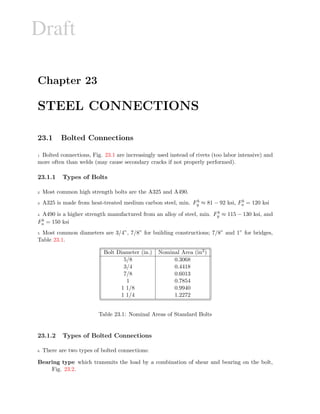 Draft
Chapter 23
STEEL CONNECTIONS
23.1 Bolted Connections
1 Bolted connections, Fig. 23.1 are increasingly used instead of rivets (too labor intensive) and
more often than welds (may cause secondary cracks if not properly performed).
23.1.1 Types of Bolts
2 Most common high strength bolts are the A325 and A490.
3 A325 is made from heat-treated medium carbon steel, min. F b
y ≈ 81 − 92 ksi, Fb
u = 120 ksi
4 A490 is a higher strength manufactured from an alloy of steel, min. F b
y ≈ 115 − 130 ksi, and
Fb
u = 150 ksi
5 Most common diameters are 3/4”, 7/8” for building constructions; 7/8” and 1” for bridges,
Table 23.1.
Bolt Diameter (in.) Nominal Area (in2)
5/8 0.3068
3/4 0.4418
7/8 0.6013
1 0.7854
1 1/8 0.9940
1 1/4 1.2272
Table 23.1: Nominal Areas of Standard Bolts
23.1.2 Types of Bolted Connections
6 There are two types of bolted connections:
Bearing type which transmits the load by a combination of shear and bearing on the bolt,
Fig. 23.2.
 