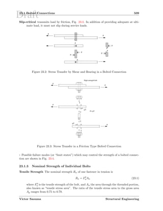 Draft23.1 Bolted Connections 509
Slip-critical transmits load by friction, Fig. 23.3. In addition of providing adequate at ulti-
mate load, it must not slip during service loads.
€‚€€‚€€‚€€‚€€‚€€‚€
‚‚‚‚‚‚
P
‚‚‚‚‚‚‚‚‚
ƒ‚ƒƒ‚ƒƒ‚ƒ
P
P
P
P „‚„„‚„„‚„
…‚……‚……‚…
†‚††‚††‚††‚††‚†
‡‚‡‡‚‡‡‚‡‡‚‡‡‚‡ P
P
P
P
P
Figure 23.2: Stress Transfer by Shear and Bearing in a Bolted Connection
µT
µT
µT
P
P
T
T
T
T
P=
High-strength bolt
P
P
Figure 23.3: Stress Transfer in a Friction Type Bolted Connection
7 Possible failure modes (or “limit states”) which may control the strength of a bolted connec-
tion are shown in Fig. 23.4.
23.1.3 Nominal Strength of Individual Bolts
Tensile Strength The nominal strength Rn of one fastener in tension is
Rn = Fb
uAn (23.1)
where Fb
u is the tensile strength of the bolt, and An the area through the threaded portion,
also known as “tensile stress area”. The ratio of the tensile stress area to the gross area
Ag ranges from 0.75 to 0.79.
Victor Saouma Structural Engineering
 