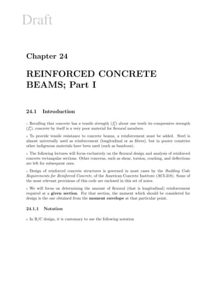 Draft
Chapter 24
REINFORCED CONCRETE
BEAMS; Part I
24.1 Introduction
1 Recalling that concrete has a tensile strength (ft) about one tenth its compressive strength
(fc), concrete by itself is a very poor material for ﬂexural members.
2 To provide tensile resistance to concrete beams, a reinforcement must be added. Steel is
almost universally used as reinforcement (longitudinal or as ﬁbers), but in poorer countries
other indigenous materials have been used (such as bamboos).
3 The following lectures will focus exclusively on the ﬂexural design and analysis of reinforced
concrete rectangular sections. Other concerns, such as shear, torsion, cracking, and deﬂections
are left for subsequent ones.
4 Design of reinforced concrete structures is governed in most cases by the Building Code
Requirements for Reinforced Concrete, of the American Concrete Institute (ACI-318). Some of
the most relevant provisions of this code are enclosed in this set of notes.
5 We will focus on determining the amount of ﬂexural (that is longitudinal) reinforcement
required at a given section. For that section, the moment which should be considered for
design is the one obtained from the moment envelope at that particular point.
24.1.1 Notation
6 In R/C design, it is customary to use the following notation
 