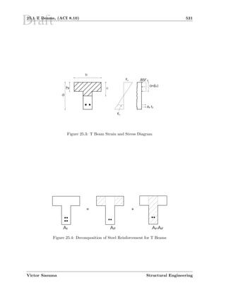 Draft25.1 T Beams, (ACI 8.10) 531
d
hf
b
c
εs
As fy
a=β1c
.85f’cεu
Figure 25.3: T Beam Strain and Stress Diagram
= +
As Asf As-Asf
Figure 25.4: Decomposition of Steel Reinforcement for T Beams
Victor Saouma Structural Engineering
 