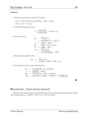 Draft25.1 T Beams, (ACI 8.10) 533
Solution:
1. Check requirements for isolated T sections
(a) be = 30 in should not exceed 4bw = 4(14) = 56 in
√
(b) hf ≥ bu
2 ⇒ 7 ≥ 14
2
√
2. Assume Rectangular section
a =
(12.48)(50)
(0.85)(3)(30)
= 8.16 in  hf
3. For a T section
Asf =
.85fchf (b−bw)
fy
= (.85)(3)(7)(30−14)
50 = 5.71 in2
ρf = 5.71
(14)(36) = .0113
Asw = 12.48 − 5.71 = 6.77 in2
ρw = 12.48
(14)(36) = .025
ρb = .85β1
fc
fy
87
87+fy
= (.85)(.85) 3
50
87
87+50 = .0275
4. Maximum permissible ratio
ρmax = .75(ρb + ρf )
= .75(.0275 + .0113) = .029  ρw
√
5. The design moment is then obtained from
Mn1 = (5.71)(50)(36 − 7
2 ) = 9, 280 k.in
a = (6.77)(50)
(.85)(3)(14) = 9.48 in
Mn2 = (6.77)(50)(36 − 9.48
2 ) = 10, 580 k.in
Md = (.9)(9, 280 + 10, 580) = 17, 890 k.in → 17, 900 k.in
Example 25-2: T Beam; Moment Capacity II
Determine the moment capacity of the following section, assume ﬂange dimensions to satisfy
ACI requirements; As = 6#10 = 7.59 in2; fc = 3 ksi; fy=60 ksi.
Victor Saouma Structural Engineering
 