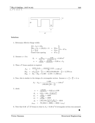 Draft25.1 T Beams, (ACI 8.10) 535
20
3
11
47
Solution:
1. Determine eﬀective ﬂange width:
1
2 (b − bw) ≤ 8hf
16hf + bw = (16)(3) + 11 = 59 in
L
4 = 24
4 12 = 72 in
Center Line spacing = 47 in



b = 47 in
2. Assume a = 3 in
As = Md
φfy(d− a
2
) = 6,400
0.9)(60)(20− 3
2
)
= 6.40 in2
a =
Asfy
(.85)fcb = (6.4)(60)
(.85)(3)(47) = 3.20 in  hf
3. Thus a T beam analysis is required.
Asf =
.85fc(b−bw)hf
fy
= (.85)(3)(47−11)(3)
60 = 4.58 in2
Md1 = φAsf fy(d −
hf
2 ) = (.90)(4.58)(60)(20 − 3
2 ) = 4, 570 k.in
Md2 = Md − Md1 = 6, 400 − 4, 570 = 1, 830 k.in
4. Now, this is similar to the design of a rectangular section. Assume a = d
5 = 20
5 = 4. in
As − Asf =
1, 830
(.90)(60) 20 − 4
2
= 1.88 in2
5. check
a = 1.88)(60)
(.85)(3)(11) = 4.02 in ≈ 4.00
As = 4.58 + 1.88 = 6.46 in2
ρw = 6.46
(11)(20) = .0294
ρf = 4.58
(11)(20) = .0208
ρb = (.85)(.85) 3
60
87
87+60 = .0214
ρmax = .75(.0214 + .0208) = .0316  ρw
√
6. Note that 6.46 in2 (T beam) is close to As = 6.40 in2 if rectangular section was assumed.
Victor Saouma Structural Engineering
 