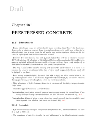 Draft
Chapter 26
PRESTRESSED CONCRETE
26.1 Introduction
1 Beams with longer spans are architecturally more appealing than those with short ones.
However, for a reinforced concrete beam to span long distances, it would have to have to be
relatively deep (and at some point the self weight may become too large relative to the live
load), or higher grade steel and concrete must be used.
2 However, if we were to use a steel with fy much higher than ≈ 60 ksi in reinforced concrete
(R/C), then to take full advantage of this higher yield stress while maintaining full bond between
concrete and steel, will result in unacceptably wide crack widths. Large crack widths will in
turn result in corrosion of the rebars and poor protection against ﬁre.
3 One way to control the concrete cracking and reduce the tensile stresses in a beam is to
prestress the beam by applying an initial state of stress which is opposite to the one which will
be induced by the load.
4 For a simply supported beam, we would then seek to apply an initial tensile stress at the
top and compressive stress at the bottom. In prestressed concrete (P/C) this can be achieved
through prestressing of a tendon placed below the elastic neutral axis.
5 Main advantages of P/C: Economy, deﬂection  crack control, durability, fatigue strength,
longer spans.
6 There two type of Prestressed Concrete beams:
Pretensioning: Steel is ﬁrst stressed, concrete is then poured around the stressed bars. When
enough concrete strength has been reached the steel restraints are released, Fig. 26.1.
Postensioning: Concrete is ﬁrst poured, then when enough strength has been reached a steel
cable is passed thru a hollow core inside and stressed, Fig. 26.2.
26.1.1 Materials
7 P/C beams usually have higher compressive strength than R/C. Prestressed beams can have
fc as high as 8,000 psi.
8 The importance of high yield stress for the steel is illustrated by the following simple example.
 
