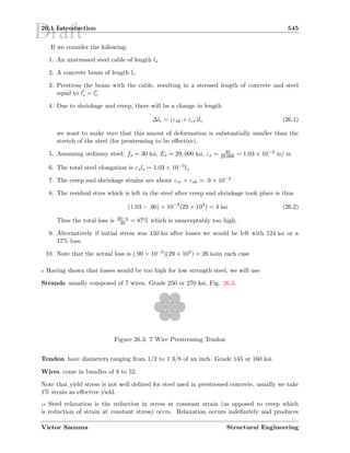Draft26.1 Introduction 545
If we consider the following:
1. An unstressed steel cable of length ls
2. A concrete beam of length lc
3. Prestress the beam with the cable, resulting in a stressed length of concrete and steel
equal to ls = lc.
4. Due to shrinkage and creep, there will be a change in length
∆lc = (εsh + εcr)lc (26.1)
we want to make sure that this amout of deformation is substantially smaller than the
stretch of the steel (for prestressing to be eﬀective).
5. Assuming ordinary steel: fs = 30 ksi, Es = 29, 000 ksi, εs = 30
29,000 = 1.03 × 10−3 in/ in
6. The total steel elongation is εsls = 1.03 × 10−3ls
7. The creep and shrinkage strains are about εcr + εsh .9 × 10−3
8. The residual stres which is left in the steel after creep and shrinkage took place is thus
(1.03 − .90) × 10−3
(29 × 103
) = 4 ksi (26.2)
Thus the total loss is 30−4
30 = 87% which is unacceptably too high.
9. Alternatively if initial stress was 150 ksi after losses we would be left with 124 ksi or a
17% loss.
10. Note that the actual loss is (.90 × 10−3)(29 × 103) = 26 ksiin each case
9 Having shown that losses would be too high for low strength steel, we will use
Strands usually composed of 7 wires. Grade 250 or 270 ksi, Fig. 26.3.
          
‘‘‘‘‘ ‘‘‘‘‘ ‘‘‘‘‘ ‘‘‘‘‘ ‘‘‘‘‘ ‘‘‘‘‘ ‘‘‘‘‘ ‘‘‘‘‘ ‘‘‘‘‘ ‘‘‘‘‘ ’’’’’’ ’’’’’’ ’’’’’’ ’’’’’’ ’’’’’’ ’’’’’’ ’’’’’’ ’’’’’’ ’’’’’’ ’’’’’’ ’’’’’’ ’’’’’’
““““““ ““““““ ““““““ ““““““ ““““““ ““““““ ““““““ ““““““ ““““““ ““““““ ““““““ ””””” ””””” ””””” ””””” ””””” ””””” ””””” ””””” ””””” ”””””
••••• ••••• ••••• ••••• ••••• ••••• ••••• ••••• ••••• •••••
––––– ––––– ––––– ––––– ––––– ––––– ––––– ––––– ––––– –––––
————— ————— ————— ————— ————— ————— ————— ————— ————— —————
˜˜˜˜˜ ˜˜˜˜˜ ˜˜˜˜˜ ˜˜˜˜˜ ˜˜˜˜˜ ˜˜˜˜˜ ˜˜˜˜˜ ˜˜˜˜˜ ˜˜˜˜˜ ˜˜˜˜˜
™™™™™ ™™™™™ ™™™™™ ™™™™™ ™™™™™ ™™™™™ ™™™™™ ™™™™™ ™™™™™ ™™™™™
šššššš šššššš šššššš šššššš šššššš šššššš šššššš šššššš šššššš šššššš šššššš
›››››› ›››››› ›››››› ›››››› ›››››› ›››››› ›››››› ›››››› ›››››› ››››››
œœœœœœ œœœœœœ œœœœœœ œœœœœœ œœœœœœ œœœœœœ œœœœœœ œœœœœœ œœœœœœ œœœœœœ œœœœœœ
         
Figure 26.3: 7 Wire Prestressing Tendon
Tendon have diameters ranging from 1/2 to 1 3/8 of an inch. Grade 145 or 160 ksi.
Wires come in bundles of 8 to 52.
Note that yield stress is not well deﬁned for steel used in prestressed concrete, usually we take
1% strain as eﬀective yield.
10 Steel relaxation is the reduction in stress at constant strain (as opposed to creep which
is reduction of strain at constant stress) occrs. Relaxation occurs indeﬁnitely and produces
Victor Saouma Structural Engineering
 