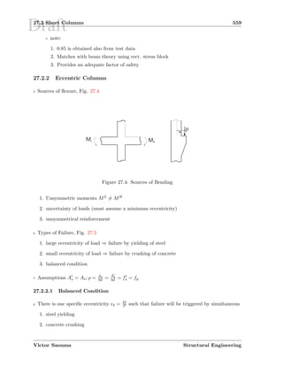 Draft27.2 Short Columns 559
5 note:
1. 0.85 is obtained also from test data
2. Matches with beam theory using rect. stress block
3. Provides an adequate factor of safety
27.2.2 Eccentric Columns
5 Sources of ﬂexure, Fig. 27.4
ML MR
Pe
Figure 27.4: Sources of Bending
1. Unsymmetric moments ML = MR
2. uncertainty of loads (must assume a minimum eccentricity)
3. unsymmetrical reinforcement
6 Types of Failure, Fig. 27.5
1. large eccentricity of load ⇒ failure by yielding of steel
2. small eccentricity of load ⇒ failure by crushing of concrete
3. balanced condition
7 Assumptions As = As; ρ = As
bd = As
bd = fs = fy
27.2.2.1 Balanced Condition
8 There is one speciﬁc eccentricity eb = M
P such that failure will be triggered by simultaneous
1. steel yielding
2. concrete crushing
Victor Saouma Structural Engineering
 