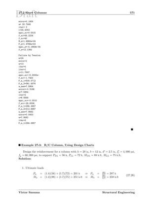 Draft27.2 Short Columns 571
error=0.1805
a= 20.7445
iter= 2
c=24.4053
epsi_sc=0.0015
f_sc=44.2224
f_sc=40
M_n=1.6860e+04
P_n=1.4789e+03
epsi_s=-4.1859e-04
f_s=12.1392
Failure by Tension
e=24
error=1
a=10
iter=0
iter=1
c=11.7647
epsi_sc=-6.0000e-
f_sc=-1.7400
P_n_1=504.5712
P_n_2=381.9376
a_new=7.5954
error=-0.3166
a=7.5954
iter=2
c=8.9358
epsi_sc=-0.0010
f_sc=-29.8336
P_n_1=294.2857
P_n_2=312.6867
a_new=7.9562
error=0.0453
a=7.9562
iter=2
P_n_1=294.2857
Example 27-3: R/C Column, Using Design Charts
Design the reinforcement for a column with h = 20 in, b = 12 in, d = 2.5 in, fc = 4, 000 psi,
fy = 60, 000 psi, to support PDL = 56 k, PLL = 72 k, MDL = 88 k.ft, MLL = 75 k.ft,
Solution:
1. Ultimate loads
Pu = (1.4)(56) + (1.7)(72) = 201 k ⇒ Pn = 201
0.7 = 287 k
Mu = (1.4)(88) + (1.7)(75) = 251 k.ft ⇒ Mn = 251
0.7 = 358 k.ft
(27.26)
Victor Saouma Structural Engineering
 