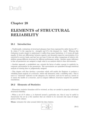 Draft
Chapter 28
ELEMENTS of STRUCTURAL
RELIABILITY
28.1 Introduction
1 Traditionally, evaluations of structural adequacy have been expressed by safety factors SF =
C
D , where C is the capacity (i.e. strength) and D is the demand (i.e. load). Whereas this
evaluation is quite simple to understand, it suﬀers from many limitations: it 1) treats all loads
equally; 2) does not diﬀerentiate between capacity and demands respective uncertainties; 3) is
restricted to service loads; and last but not least 4) does not allow comparison of relative reli-
abilities among diﬀerent structures for diﬀerent performance modes. Another major deﬁciency
is that all parameters are assigned a single value in an analysis which is then deterministic.
2 Another approach, a probabilistic one, extends the factor of safety concept to explicitly in-
corporate uncertainties in the parameters. The uncertainties are quantiﬁed through statistical
analysis of existing data or judgmentally assigned.
3 This chapter will thus develop a procedure which will enable the Engineer to perform a
reliability based analysis of a structure, which will ultimately yield a reliability index. This is
turn is a “universal” indicator on the adequacy of a structure, and can be used as a metric to
1) assess the health of a structure, and 2) compare diﬀerent structures targeted for possible
remediation.
28.2 Elements of Statistics
4 Elementary statistics formulaes will be reviewed, as they are needed to properly understand
structural reliability.
5 When a set of N values xi is clustered around a particular one, then it may be useful to
characterize the set by a few numbers that are related to its moments (the sums of integer
powers of the values):
Mean: estimates the value around which the data clusters.
µ =
1
N
N
i=1
xi (28.1)
 