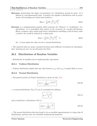 Draft28.3 Distributions of Random Variables 575
Skewness: characterizes the degree of asymmetry of a distribution around its mean. It is
deﬁned in a non-dimensional value. A positive one signiﬁes a distribution with an asym-
metric tail extending out toward more positive x
Skew =
1
N
ΣN
i=1
xi − µ
σ
3
(28.8)
Kurtosis: is a nondimensional quantity which measures the “ﬂatness” or “peakedness” of a
distribution. It is normalized with respect to the curvature of a normal distribution.
Hence a negative value would result from a distribution resembling a loaf of bread, while
a positive one would be induced by a sharp peak:
Kurt =
1
N
ΣN
i=1
xi − µ
σ
4
− 3 (28.9)
the −3 term makes the value zero for a normal distribution.
6 The expected value (or mean), standard deviation and coeﬃcient of variation are interdepen-
dent: knowing any two, we can determine the third.
28.3 Distributions of Random Variables
7 Distribution of variables can be mathematically represented.
28.3.1 Uniform Distribution
8 Uniform distribution implies that any value between xmin and xmax is equaly likely to occur.
28.3.2 Normal Distribution
9 The general normal (or Gauss) distribution is given by, Fig. 28.1:
φ(x) =
1
√
2πσ
e− 1
2 [x−µ
σ ]
2
(28.10)
10 A normal distribution N(µ, σ2) can be normalized by deﬁning
y =
x − µ
σ
(28.11)
and y would have a distribution N(0, 1):
φ(y) =
1
√
2π
e− y2
2 (28.12)
11 The normal distribution has been found to be an excellent approximation to a large class of
distributions, and has some very desirable mathematical properties:
Victor Saouma Structural Engineering
 
