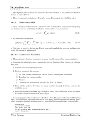 Draft28.4 Reliability Index 579
30 The objective is to determine the mean and standard deviation of the performance function
deﬁned in terms of C/D.
31 Those two parameters, in turn, will later be required to compute the reliability index.
28.4.3.1 Direct Integration
32 Given a function random variable x, the mean value of the function is obtained by integrating
the function over the probability distribution function of the random variable
µ[F(x)] =
∞
−∞
g(x)f(x)dx (28.21)
33 For more than one variable,
µ[F(x)] =
∞
−∞
∞
−∞
· · ·
∞
−∞
F(x1, x2, · · · , xn)F(x1, x2, · · · , xn)dx1dx2 · · · dxn (28.22)
34 Note that in practice, the function F(x) is very rarely available for practical problems, and
hence this method is seldom used.
28.4.3.2 Monte Carlo Simulation
35 The performance function is evaluated for many possible values of the random variables.
36 Assuming that all variables have a normal distribution, then this is done through the following
algorithm
1. initialize random number generators
2. Perform n analysis, for each one:
(a) For each variable, determine a random number for the given distribution
(b) Transform the random number
(c) Analyse
(d) Determine the performance function, and store the results
3. From all the analyses, determine the mean and the standard deviation, compute the
reliability index.
4. Count the number of analyses, nf which performance function indicate failure, the likeli-
hood of structural failure will be p(f) = nf /n.
37 A sample program (all subroutines are taken from (Press, Flannery, Teukolvsky and Vetterling
1988) which generates n normally distributed data points, and then analyze the results, deter-
mines mean and standard deviation, and sort them (for histogram plotting), is shown below:
program nice
parameter(ns=100000)
real x(ns), mean, sd
write(*,*)’enter mean, standard-deviation and n ’
read(*,*)mean,sd,n
Victor Saouma Structural Engineering
 