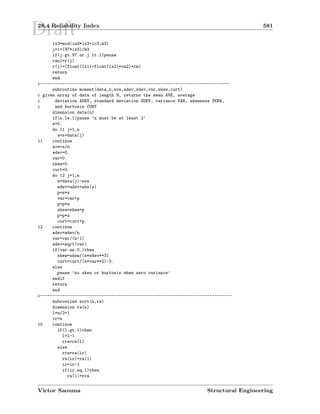 Draft28.4 Reliability Index 581
ix3=mod(ia3*ix3+ic3,m3)
j=1+(97*ix3)/m3
if(j.gt.97.or.j.lt.1)pause
ran1=r(j)
r(j)=(float(ix1)+float(ix2)*rm2)*rm1
return
end
c-----------------------------------------------------------------------------
subroutine moment(data,n,ave,adev,sdev,var,skew,curt)
c given array of data of length N, returns the mean AVE, average
c deviation ADEV, standard deviation SDEV, variance VAR, skewness SKEW,
c and kurtosis CURT
dimension data(n)
if(n.le.1)pause ’n must be at least 2’
s=0.
do 11 j=1,n
s=s+data(j)
11 continue
ave=s/n
adev=0.
var=0.
skew=0.
curt=0.
do 12 j=1,n
s=data(j)-ave
adev=adev+abs(s)
p=s*s
var=var+p
p=p*s
skew=skew+p
p=p*s
curt=curt+p
12 continue
adev=adev/n
var=var/(n-1)
sdev=sqrt(var)
if(var.ne.0.)then
skew=skew/(n*sdev**3)
curt=curt/(n*var**2)-3.
else
pause ’no skew or kurtosis when zero variance’
endif
return
end
c------------------------------------------------------------------------------
subroutine sort(n,ra)
dimension ra(n)
l=n/2+1
ir=n
10 continue
if(l.gt.1)then
l=l-1
rra=ra(l)
else
rra=ra(ir)
ra(ir)=ra(1)
ir=ir-1
if(ir.eq.1)then
ra(1)=rra
Victor Saouma Structural Engineering
 