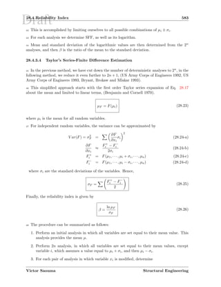 Draft28.4 Reliability Index 583
42 This is accomplished by limiting ourselves to all possible combinations of µi ± σi.
43 For each analysis we determine SFF, as well as its logarithm.
44 Mean and standard deviation of the logarithmic values are then determined from the 2n
analyses, and then β is the ratio of the mean to the standard deviation.
28.4.3.4 Taylor’s Series-Finite Diﬀerence Estimation
45 In the previous method, we have cut down the number of deterministic analyses to 2n, in the
following method, we reduce it even further to 2n + 1, (US Army Corps of Engineers 1992, US
Army Corps of Engineers 1993, Bryant, Brokaw and Mlakar 1993).
46 This simpliﬁed approach starts with the ﬁrst order Taylor series expansion of Eq. 28.17
about the mean and limited to linear terms, (Benjamin and Cornell 1970).
µF = F(µi) (28.23)
where µi is the mean for all random variables.
47 For independent random variables, the variance can be approximated by
V ar(F) = σ2
F =
∂F
∂xi
σi
2
(28.24-a)
∂F
∂xi
≈
F+
i − F−
i
2σi
(28.24-b)
F+
i = F(µ1, · · · , µi + σi, · · · , µn) (28.24-c)
F−
i = F(µ1, · · · , µi − σi, · · · , µn) (28.24-d)
where σi are the standard deviations of the variables. Hence,
σF =
F+
i − F−
i
2
(28.25)
Finally, the reliability index is given by
β =
ln µF
σF
(28.26)
48 The procedure can be summarized as follows:
1. Perform an initial analysis in which all variables are set equal to their mean value. This
analysis provides the mean µ.
2. Perform 2n analysis, in which all variables are set equal to their mean values, except
variable i, which assumes a value equal to µi + σi, and then µi − σi.
3. For each pair of analysis in which variable xi is modiﬁed, determine
Victor Saouma Structural Engineering
 