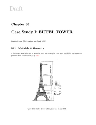 Draft
Chapter 30
Case Study I: EIFFEL TOWER
Adapted from (Billington and Mark 1983)
30.1 Materials,  Geometry
1 The tower was built out of wrought iron, less expensive than steel,and Eiﬀel had more ex-
pereince with this material, Fig. 30.1
Figure 30.1: Eiﬀel Tower (Billington and Mark 1983)
 