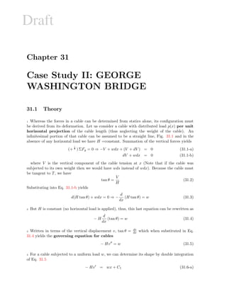 Draft
Chapter 31
Case Study II: GEORGE
WASHINGTON BRIDGE
31.1 Theory
1 Whereas the forces in a cable can be determined from statics alone, its conﬁguration must
be derived from its deformation. Let us consider a cable with distributed load p(x) per unit
horizontal projection of the cable length (thus neglecting the weight of the cable). An
inﬁnitesimal portion of that cable can be assumed to be a straight line, Fig. 31.1 and in the
absence of any horizontal load we have H =constant. Summation of the vertical forces yields
(+ c) ΣFy = 0 ⇒ −V + wdx + (V + dV ) = 0 (31.1-a)
dV + wdx = 0 (31.1-b)
where V is the vertical component of the cable tension at x (Note that if the cable was
subjected to its own weight then we would have wds instead of wdx). Because the cable must
be tangent to T, we have
tan θ =
V
H
(31.2)
Substituting into Eq. 31.1-b yields
d(H tan θ) + wdx = 0 ⇒ −
d
dx
(H tan θ) = w (31.3)
2 But H is constant (no horizontal load is applied), thus, this last equation can be rewritten as
− H
d
dx
(tan θ) = w (31.4)
3 Written in terms of the vertical displacement v, tan θ = dv
dx which when substituted in Eq.
31.4 yields the governing equation for cables
− Hv = w (31.5)
4 For a cable subjected to a uniform load w, we can determine its shape by double integration
of Eq. 31.5
− Hv = wx + C1 (31.6-a)
 