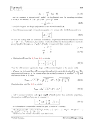 Draft31.1 Theory 613
−Hv =
wx2
2
+ C1x + C2 (31.6-b)
and the constants of integrations C1 and C2 can be obtained from the boundary conditions:
v = 0 at x = 0 and at x = L ⇒ C2 = 0 and C1 = −wL
2 . Thus
v =
w
2H
x(L − x) (31.7)
This equation gives the shape v(x) in terms of the horizontal force H,
5 Since the maximum sag h occurs at midspan (x = L
2 ) we can solve for the horizontal force
H =
wL2
8h
(31.8)
we note the analogy with the maximum moment in a simply supported uniformly loaded beam
M = Hh = wL2
8 . Furthermore, this relation clearly shows that the horizontal force is inversely
proportional to the sag h, as h H . Finally, we can rewrite this equation as
r
def
=
h
L
(31.9-a)
wL
H
= 8r (31.9-b)
6 Eliminating H from Eq. 31.7 and 31.8 we obtain
v = 4h −
x2
L2
+
x
L
(31.10)
Thus the cable assumes a parabolic shape (as the moment diagram of the applied load).
7 Whereas the horizontal force H is constant throughout the cable, the tension T is not. The
maximum tension occurs at the support where the vertical component is equal to V = wL
2 and
the horizontal one to H, thus
Tmax = V 2 + H2 =
wL
2
2
+ H2 = H 1 +
wL/2
H
2
(31.11)
Combining this with Eq. 31.8 we obtain1.
Tmax = H 1 + 16r2 ≈ H(1 + 8r2
) (31.12)
8 Had we assumed a uniform load w per length of cable (rather than horizontal projection),
the equation would have been one of a catenary2.
v =
H
w
cosh
w
H
L
2
− x + h (31.13)
The cable between transmission towers is a good example of a catenary.
1
Recalling that (a+b)n
= an
+nan−1
b+ n(n−1)
2!
an−2
b2
+· or (1+b)n
= 1+nb+ n(n−1)b2
2!
+ n(n−1)(n−2)b3
3!
+· · ·;
Thus for b2
 1,
√
1 + b = (1 + b)
1
2 ≈ 1 + b
2
2
Derivation of this equation is beyond the scope of this course.
Victor Saouma Structural Engineering
 