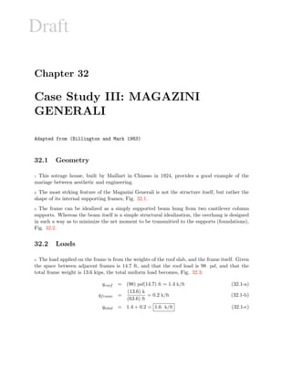 Draft
Chapter 32
Case Study III: MAGAZINI
GENERALI
Adapted from (Billington and Mark 1983)
32.1 Geometry
1 This sotrage house, built by Maillart in Chiasso in 1924, provides a good example of the
mariage between aesthetic and engineering.
2 The most strking feature of the Magazini Generali is not the structure itself, but rather the
shape of its internal supporting frames, Fig. 32.1.
3 The frame can be idealized as a simply supported beam hung from two cantilever column
supports. Whereas the beam itself is a simple structural idealization, the overhang is designed
in such a way as to minimize the net moment to be transmitted to the supports (foundations),
Fig. 32.2.
32.2 Loads
4 The load applied on the frame is from the weights of the roof slab, and the frame itself. Given
the space between adjacent frames is 14.7 ft, and that the roof load is 98 psf, and that the
total frame weight is 13.6 kips, the total uniform load becomes, Fig. 32.3:
qroof = (98) psf(14.7) ft = 1.4 k/ft (32.1-a)
qframe =
(13.6) k
(63.6) ft
= 0.2 k/ft (32.1-b)
qtotal = 1.4 + 0.2 = 1.6 k/ft (32.1-c)
 