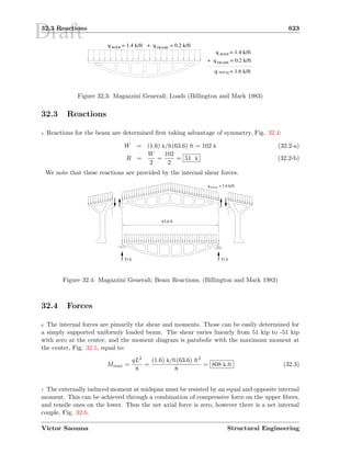 Draft32.3 Reactions 623
ROOFq = 1.4 k/ft
FRAME
+ q = 0.2 k/ft
ROOFq = 1.4 k/ft FRAME
q = 1.6 k/ftTOTAL
+ q = 0.2 k/ft
Figure 32.3: Magazzini Generali; Loads (Billington and Mark 1983)
32.3 Reactions
5 Reactions for the beam are determined ﬁrst taking advantage of symmetry, Fig. 32.4:
W = (1.6) k/ft(63.6) ft = 102 k (32.2-a)
R =
W
2
=
102
2
= 51 k (32.2-b)
We note that these reactions are provided by the internal shear forces.
63.6 ft
51 k 51 k
TOTAL
q = 1.6 k/ft
Figure 32.4: Magazzini Generali; Beam Reactions, (Billington and Mark 1983)
32.4 Forces
6 The internal forces are pimarily the shear and moments. Those can be easily determined for
a simply supported uniformly loaded beam. The shear varies linearly from 51 kip to -51 kip
with zero at the center, and the moment diagram is parabolic with the maximum moment at
the center, Fig. 32.5, equal to:
Mmax =
qL2
8
=
(1.6) k/ft(63.6) ft2
8
= 808 k.ft (32.3)
7 The externally induced moment at midspan must be resisted by an equal and opposite internal
moment. This can be achieved through a combination of compressive force on the upper ﬁbers,
and tensile ones on the lower. Thus the net axial force is zero, however there is a net internal
couple, Fig. 32.6.
Victor Saouma Structural Engineering
 