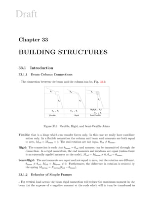 Draft
Chapter 33
BUILDING STRUCTURES
33.1 Introduction
33.1.1 Beam Column Connections
1 The connection between the beam and the column can be, Fig. 33.1:
θ b
θc
θ b θc
θ b θc=θ b θc=
θ b θc=
θ
θ
θ
θ
b b
c
c
M=K( - )s s
Flexible Rigid Semi-Flexible
Figure 33.1: Flexible, Rigid, and Semi-Flexible Joints
Flexible that is a hinge which can transfer forces only. In this case we really have cantiliver
action only. In a ﬂexible connection the column and beam end moments are both equal
to zero, Mcol = Mbeam = 0. The end rotation are not equal, θcol = θbeam.
Rigid: The connection is such that θbeam = θcol and moment can be transmitted through the
connection. In a rigid connection, the end moments and rotations are equal (unless there
is an externally applied moment at the node), Mcol = Mbeam = 0, θcol = θbeam.
Semi-Rigid: The end moments are equal and not equal to zero, but the rotation are diﬀerent.
θbeam = θcol, Mcol = Mbeam = 0. Furthermore, the diﬀerence in rotation is resisted by
the spring Mspring = Kspring(θcol − θbeam).
33.1.2 Behavior of Simple Frames
2 For vertical load across the beam rigid connection will reduce the maximum moment in the
beam (at the expense of a negative moment at the ends which will in turn be transferred to
 