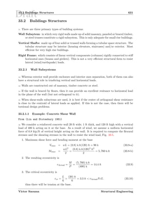 Draft33.2 Buildings Structures 631
33.2 Buildings Structures
11 There are three primary types of building systems:
Wall Subsytem: in which very rigid walls made up of solid masonry, paneled or braced timber,
or steel trusses constitute a rigid subsystem. This is only adequate for small rise buildings.
Vertical Shafts: made up of four solid or trussed walls forming a tubular space structure. The
tubular structure may be interior (housing elevators, staircases) and/or exterior. Most
eﬃcient for very high rise buildings.
Rigid Frame: which consists of linear vertical components (columns) rigidly connected to stiﬀ
horizontal ones (beams and girders). This is not a very eﬃcient structural form to resist
lateral (wind/earthquake) loads.
33.2.1 Wall Subsystems
12 Whereas exterior wall provide enclosure and interior ones separation, both of them can also
have a structural role in trnsfering vertical and horizontal loads.
13 Walls are constructed out of masonry, timber concrete or steel.
14 If the wall is braced by ﬂoors, then it can provide an excellent resitance to horizontal load
in the plane of the wall (but not orthogonal to it).
15 When shear-walls subsytems are used, it is best if the center of orthogonal shear resistance
is close to the centroid of lateral loads as applied. If this is not the case, then there will be
torsional design problems.
33.2.1.1 Example: Concrete Shear Wall
From (Lin and Stotesbury 1981)
16 We consider a reinforced concrete wall 20 ft wide, 1 ft thick, and 120 ft high with a vertical
load of 400 k acting on it at the base. As a result of wind, we assume a uniform horizontal
force of 0.8 kip/ft of vertical height acting on the wall. It is required to compute the ﬂexural
stresses and the shearing stresses in the wall to resist the wind load, Fig. 33.5.
1. Maximum shear force and bending moment at the base
Vmax = wL = (0.8) k.ft(120) ft = 96 k (33.8-a)
Mmax =
wL2
2
=
(0.8) k.ft(120)2 ft2
2
= 5, 760 k.ft (33.8-b)
2. The resulting eccentricity is
eActual =
M
P
=
(5, 760) k.ft
(400) k
= 14.4 ft (33.9)
3. The critical eccentricity is
ecr =
L
6
=
(20) ft
6
= 3.3 ft  eActualN.G. (33.10)
thus there will be tension at the base.
Victor Saouma Structural Engineering
 
