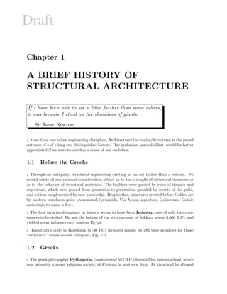 Draft
Chapter 1
A BRIEF HISTORY OF
STRUCTURAL ARCHITECTURE
If I have been able to see a little farther than some others,
it was because I stood on the shoulders of giants.
Sir Isaac Newton
1 More than any other engineering discipline, Architecture/Mechanics/Structures is the proud
outcome of a of a long and distinguished history. Our profession, second oldest, would be better
appreciated if we were to develop a sense of our evolution.
1.1 Before the Greeks
2 Throughout antiquity, structural engineering existing as an art rather than a science. No
record exists of any rational consideration, either as to the strength of structural members or
as to the behavior of structural materials. The builders were guided by rules of thumbs and
experience, which were passed from generation to generation, guarded by secrets of the guild,
and seldom supplemented by new knowledge. Despite this, structures erected before Galileo are
by modern standards quite phenomenal (pyramids, Via Appia, aqueducs, Colisseums, Gothic
cathedrals to name a few).
3 The ﬁrst structural engineer in history seems to have been Imhotep, one of only two com-
moners to be deiﬁed. He was the builder of the step pyramid of Sakkara about 3,000 B.C., and
yielded great inﬂuence over ancient Egypt.
4 Hamurrabi’s code in Babylonia (1750 BC) included among its 282 laws penalties for those
“architects” whose houses collapsed, Fig. 1.1.
1.2 Greeks
5 The greek philosopher Pythagoras (born around 582 B.C.) founded his famous school, which
was primarily a secret religious society, at Crotona in southern Italy. At his school he allowed
 