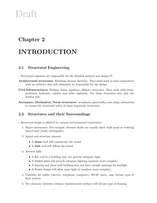 Draft
Chapter 2
INTRODUCTION
2.1 Structural Engineering
1 Structural engineers are responsible for the detailed analysis and design of:
Architectural structures: Buildings, houses, factories. They must work in close cooperation
with an architect who will ultimately be responsible for the design.
Civil Infrastructures: Bridges, dams, pipelines, oﬀshore structures. They work with trans-
portation, hydraulic, nuclear and other engineers. For those structures they play the
leading role.
Aerospace, Mechanical, Naval structures: aeroplanes, spacecrafts, cars, ships, submarines
to ensure the structural safety of those important structures.
2.2 Structures and their Surroundings
2 Structural design is aﬀected by various environmental constraints:
1. Major movements: For example, elevator shafts are usually shear walls good at resisting
lateral load (wind, earthquake).
2. Sound and structure interact:
• A dome roof will concentrate the sound
• A dish roof will diﬀuse the sound
3. Natural light:
• A ﬂat roof in a building may not provide adequate light.
• A Folded plate will provide adequate lighting (analysis more complex).
• A bearing and shear wall building may not have enough openings for daylight.
• A Frame design will allow more light in (analysis more complex).
4. Conduits for cables (electric, telephone, computer), HVAC ducts, may dictate type of
ﬂoor system.
5. Net clearance between columns (unobstructed surface) will dictate type of framing.
 