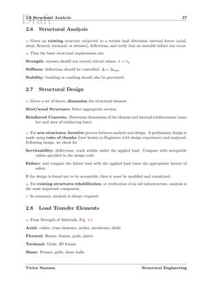 Draft2.6 Structural Analysis 57
2.6 Structural Analysis
12 Given an existing structure subjected to a certain load determine internal forces (axial,
shear, ﬂexural, torsional; or stresses), deﬂections, and verify that no unstable failure can occur.
13 Thus the basic structural requirements are:
Strength: stresses should not exceed critical values: σ < σf
Stiﬀness: deﬂections should be controlled: ∆ < ∆max
Stability: buckling or cracking should also be prevented
2.7 Structural Design
14 Given a set of forces, dimension the structural element.
Steel/wood Structures Select appropriate section.
Reinforced Concrete: Determine dimensions of the element and internal reinforcement (num-
ber and sizes of reinforcing bars).
15 For new structures, iterative process between analysis and design. A preliminary design is
made using rules of thumbs (best known to Engineers with design experience) and analyzed.
Following design, we check for
Serviceability: deﬂections, crack widths under the applied load. Compare with acceptable
values speciﬁed in the design code.
Failure: and compare the failure load with the applied load times the appropriate factors of
safety.
If the design is found not to be acceptable, then it must be modiﬁed and reanalyzed.
16 For existing structures rehabilitation, or veriﬁcation of an old infrastructure, analysis is
the most important component.
17 In summary, analysis is always required.
2.8 Load Transfer Elements
18 From Strength of Materials, Fig. 2.1
Axial: cables, truss elements, arches, membrane, shells
Flexural: Beams, frames, grids, plates
Torsional: Grids, 3D frames
Shear: Frames, grids, shear walls.
Victor Saouma Structural Engineering
 