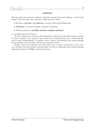 Draft 3
PREFACE
Whereas there are numerous excellent textbooks covering Structural Analysis, or Structural
Design, I felt that there was a need for a single reference which
• Provides a succinct, yet rigorous, coverage of Structural Engineering.
• Combines, as much as possible, Analysis with Design.
• Presents numerous, carefully selected, example problems.
in a properly type set document.
As such, and given the reluctance of undergraduate students to go through extensive verbage
in order to capture a key concept, I have opted for an unusual format, one in which each key
idea is clearly distinguishable. In addition, such a format will hopefully foster group learning
among students who can easily reference misunderstood points.
Finally, whereas all problems have been taken from a variety of references, I have been
very careful in not only properly selecting them, but also in enhancing their solution through
appropriate ﬁgures and LATEX typesetting macros.
Victor Saouma Structural Engineering
 