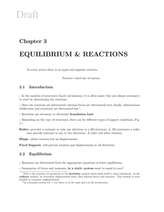 Draft
Chapter 3
EQUILIBRIUM & REACTIONS
To every action there is an equal and opposite reaction.
Newton’s third law of motion
3.1 Introduction
1 In the analysis of structures (hand calculations), it is often easier (but not always necessary)
to start by determining the reactions.
2 Once the reactions are determined, internal forces are determined next; ﬁnally, deformations
(deﬂections and rotations) are determined last1.
3 Reactions are necessary to determine foundation load.
4 Depending on the type of structures, there can be diﬀerent types of support conditions, Fig.
3.1.
Roller: provides a restraint in only one direction in a 2D structure, in 3D structures a roller
may provide restraint in one or two directions. A roller will allow rotation.
Hinge: allows rotation but no displacements.
Fixed Support: will prevent rotation and displacements in all directions.
3.2 Equilibrium
5 Reactions are determined from the appropriate equations of static equilibrium.
6 Summation of forces and moments, in a static system must be equal to zero2.
1
This is the sequence of operations in the ﬂexibility method which lends itself to hand calculation. In the
stiﬀness method, we determine displacements ﬁrsts, then internal forces and reactions. This method is most
suitable to computer implementation.
2
In a dynamic system ΣF = ma where m is the mass and a is the acceleration.
 