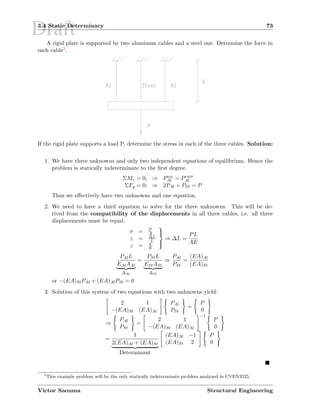 Draft3.4 Static Determinacy 73
A rigid plate is supported by two aluminum cables and a steel one. Determine the force in
each cable5.
If the rigid plate supports a load P, determine the stress in each of the three cables. Solution:
1. We have three unknowns and only two independent equations of equilibrium. Hence the
problem is statically indeterminate to the ﬁrst degree.
ΣMz = 0; ⇒ Pleft
Al = Pright
Al
ΣFy = 0; ⇒ 2PAl + PSt = P
Thus we eﬀectively have two unknowns and one equation.
2. We need to have a third equation to solve for the three unknowns. This will be de-
rived from the compatibility of the displacements in all three cables, i.e. all three
displacements must be equal:
σ = P
A
ε = ∆L
L
ε = σ
E



⇒ ∆L =
PL
AE
PAlL
EAlAAl
∆Al
=
PStL
EStASt
∆St
⇒
PAl
PSt
=
(EA)Al
(EA)St
or −(EA)StPAl + (EA)AlPSt = 0
3. Solution of this system of two equations with two unknowns yield:
2 1
−(EA)St (EA)Al
PAl
PSt
=
P
0
⇒
PAl
PSt
=
2 1
−(EA)St (EA)Al
−1
P
0
=
1
2(EA)Al + (EA)St
Determinant
(EA)Al −1
(EA)St 2
P
0
5
This example problem will be the only statically indeterminate problem analyzed in CVEN3525.
Victor Saouma Structural Engineering
 
