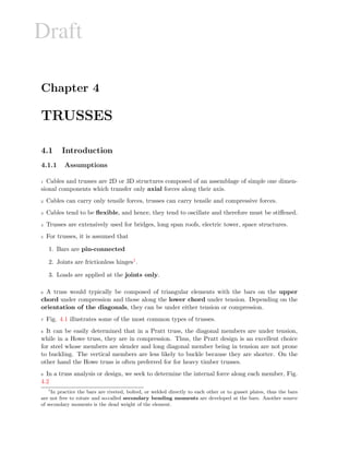 Draft
Chapter 4
TRUSSES
4.1 Introduction
4.1.1 Assumptions
1 Cables and trusses are 2D or 3D structures composed of an assemblage of simple one dimen-
sional components which transfer only axial forces along their axis.
2 Cables can carry only tensile forces, trusses can carry tensile and compressive forces.
3 Cables tend to be ﬂexible, and hence, they tend to oscillate and therefore must be stiﬀened.
4 Trusses are extensively used for bridges, long span roofs, electric tower, space structures.
5 For trusses, it is assumed that
1. Bars are pin-connected
2. Joints are frictionless hinges1.
3. Loads are applied at the joints only.
6 A truss would typically be composed of triangular elements with the bars on the upper
chord under compression and those along the lower chord under tension. Depending on the
orientation of the diagonals, they can be under either tension or compression.
7 Fig. 4.1 illustrates some of the most common types of trusses.
8 It can be easily determined that in a Pratt truss, the diagonal members are under tension,
while in a Howe truss, they are in compression. Thus, the Pratt design is an excellent choice
for steel whose members are slender and long diagonal member being in tension are not prone
to buckling. The vertical members are less likely to buckle because they are shorter. On the
other hand the Howe truss is often preferred for for heavy timber trusses.
9 In a truss analysis or design, we seek to determine the internal force along each member, Fig.
4.2
1
In practice the bars are riveted, bolted, or welded directly to each other or to gusset plates, thus the bars
are not free to rotate and so-called secondary bending moments are developed at the bars. Another source
of secondary moments is the dead weight of the element.
 