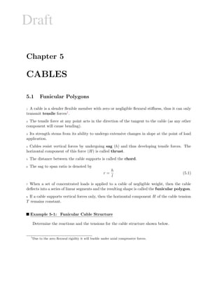 Draft
Chapter 5
CABLES
5.1 Funicular Polygons
1 A cable is a slender ﬂexible member with zero or negligible ﬂexural stiﬀness, thus it can only
transmit tensile forces1.
2 The tensile force at any point acts in the direction of the tangent to the cable (as any other
component will cause bending).
3 Its strength stems from its ability to undergo extensive changes in slope at the point of load
application.
4 Cables resist vertical forces by undergoing sag (h) and thus developing tensile forces. The
horizontal component of this force (H) is called thrust.
5 The distance between the cable supports is called the chord.
6 The sag to span ratio is denoted by
r =
h
l
(5.1)
7 When a set of concentrated loads is applied to a cable of negligible weight, then the cable
deﬂects into a series of linear segments and the resulting shape is called the funicular polygon.
8 If a cable supports vertical forces only, then the horizontal component H of the cable tension
T remains constant.
Example 5-1: Funicular Cable Structure
Determine the reactions and the tensions for the cable structure shown below.
1
Due to the zero ﬂexural rigidity it will buckle under axial compressive forces.
 